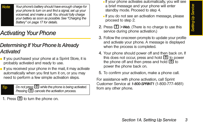 Setting Up ServiceSection 1A. Setting Up Service 3Activating Your PhoneDetermining If Your Phone Is Already ActivatedⅷIf you purchased your phone at a Sprint Store, it is probably activated and ready to use.ⅷIf you received your phone in the mail, it may activate automatically when you first turn it on, or you may need to perform a few simple activation steps.1. Press O to turn the phone on. ⅢIf your phone activates automatically, you will see a brief message and your phone will enter standby mode. Proceed to step 4. ⅢIf you do not see an activation message, please proceed to step 2.2. Press M &gt; Web. (There is no charge to use this service during phone activation.)3. Follow the onscreen prompts to update your profile and activate your phone. A message is displayed when the process is completed.4. Your phone should power off and then back on. If this does not occur, press and hold O to power the phone off and then press and hold O to power the phone back on.5. To confirm your activation, make a phone call.For assistance with phone activation, call Sprint Customer Service at 1-800-SPRINT1 (1-800-777-4681) from any other phone.Note Your phone’s battery should have enough charge for your phone to turn on and find a signal, set up your voicemail, and make a call. You should fully charge your battery as soon as possible. See “Charging the Battery” on page 17 for details.Tip Do not press O while the phone is being activated. Pressing O cancels the activation process.