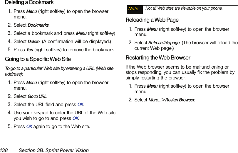 138 Section 3B. Sprint Power VisionDeleting a Bookmark1. Press Menu (right softkey) to open the browser menu.2. Select Bookmarks.3. Select a bookmark and press Menu (right softkey).4. Select Delete. (A confirmation will be displayed.)5. Press Yes (right softkey) to remove the bookmark.Going to a Specific Web SiteTo go to a particular Web site by entering a URL (Web site address):1. Press Menu (right softkey) to open the browser menu.2. Select Go to URL.3. Select the URL field and press OK.4. Use your keypad to enter the URL of the Web site you wish to go to and press OK.5. Press OK again to go to the Web site.Reloading a Web Page1. Press Menu (right softkey) to open the browser menu.2. Select Refresh this page. (The browser will reload the current Web page.)Restarting the Web BrowserIf the Web browser seems to be malfunctioning or stops responding, you can usually fix the problem by simply restarting the browser.1. Press Menu (right softkey) to open the browser menu.2. Select More... &gt; Restart Browser.Note Not all Web sites are viewable on your phone.