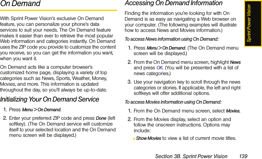 Sprint Power VisionSection 3B. Sprint Power Vision 139On DemandWith Sprint Power Vision’s exclusive On Demand feature, you can personalize your phone’s data services to suit your needs. The On Demand feature makes it easier than ever to retrieve the most popular Web information and categories instantly. On Demand uses the ZIP code you provide to customize the content you receive, so you can get the information you want, when you want it.On Demand acts like a computer browser’s customized home page, displaying a variety of top categories such as News, Sports, Weather, Money, Movies, and more. This information is updated throughout the day, so you’ll always be up-to-date. Initializing Your On Demand Service1. Press Menu &gt; On Demand.2. Enter your preferred ZIP code and press Done (left softkey). (The On Demand service will customize itself to your selected location and the On Demand menu screen will be displayed.)Accessing On Demand InformationFinding the information you’re looking for with On Demand is as easy as navigating a Web browser on your computer. (The following examples will illustrate how to access News and Movies information.)To access News information using On Demand:1. Press Menu &gt; On Demand. (The On Demand menu screen will be displayed.)2. From the On Demand menu screen, highlight News and press OK. (You will be presented with a list of news categories.)3. Use your navigation key to scroll through the news categories or stories. If applicable, the left and right softkeys will offer additional options.To access Movies information using On Demand:1. From the On Demand menu screen, select Movies.2. From the Movies display, select an option and follow the onscreen instructions. Options may include:ⅢShow Movies to view a list of current movie titles.