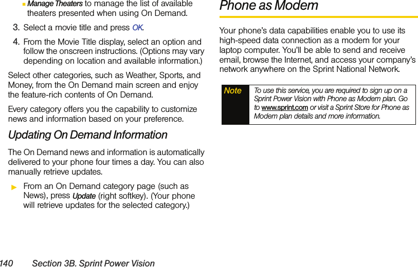 140 Section 3B. Sprint Power VisionⅢManage Theaters to manage the list of available theaters presented when using On Demand.3. Select a movie title and press OK.4. From the Movie Title display, select an option and follow the onscreen instructions. (Options may vary depending on location and available information.)Select other categories, such as Weather, Sports, and Money, from the On Demand main screen and enjoy the feature-rich contents of On Demand.Every category offers you the capability to customize news and information based on your preference.Updating On Demand InformationThe On Demand news and information is automatically delivered to your phone four times a day. You can also manually retrieve updates.ᮣFrom an On Demand category page (such as News), press Update (right softkey). (Your phone will retrieve updates for the selected category.) Phone as ModemYour phone’s data capabilities enable you to use its high-speed data connection as a modem for your laptop computer. You’ll be able to send and receive email, browse the Internet, and access your company’s network anywhere on the Sprint National Network.Note To use this service, you are required to sign up on a Sprint Power Vision with Phone as Modem plan. Go to www.sprint.com or visit a Sprint Store for Phone as Modem plan details and more information.