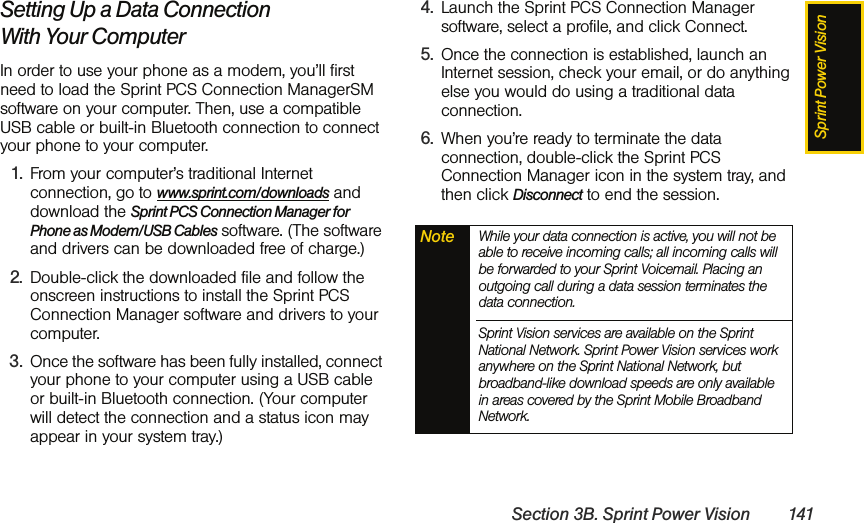 Sprint Power VisionSection 3B. Sprint Power Vision 141Setting Up a Data Connection With Your ComputerIn order to use your phone as a modem, you’ll first need to load the Sprint PCS Connection ManagerSM software on your computer. Then, use a compatible USB cable or built-in Bluetooth connection to connect your phone to your computer.1. From your computer’s traditional Internet connection, go to www.sprint.com/downloads and download the Sprint PCS Connection Manager for Phone as Modem/USB Cables software. (The software and drivers can be downloaded free of charge.)2. Double-click the downloaded file and follow the onscreen instructions to install the Sprint PCS Connection Manager software and drivers to your computer.3. Once the software has been fully installed, connect your phone to your computer using a USB cable or built-in Bluetooth connection. (Your computer will detect the connection and a status icon may appear in your system tray.)4. Launch the Sprint PCS Connection Manager software, select a profile, and click Connect.5. Once the connection is established, launch an Internet session, check your email, or do anything else you would do using a traditional data connection.6. When you’re ready to terminate the data connection, double-click the Sprint PCS Connection Manager icon in the system tray, and then click Disconnect to end the session.Note While your data connection is active, you will not be able to receive incoming calls; all incoming calls will be forwarded to your Sprint Voicemail. Placing an outgoing call during a data session terminates the data connection.Sprint Vision services are available on the Sprint National Network. Sprint Power Vision services work anywhere on the Sprint National Network, but broadband-like download speeds are only available in areas covered by the Sprint Mobile Broadband Network.