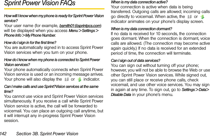 142 Section 3B. Sprint Power VisionSprint Power Vision FAQsHow will I know when my phone is ready for Sprint Power Vision service? Your user name (for example, bsmith01@sprintpcs.com) will be displayed when you access Menu &gt; Settings &gt; Phone Info &gt; My Phone Number.How do I sign in for the first time? You are automatically signed in to access Sprint Power Vision services when you turn on your phone. How do I know when my phone is connected to Sprint Power Vision services? Your phone automatically connects when Sprint Power Vision service is used or an incoming message arrives. Your phone will also display the   or   indicator.Can I make calls and use Sprint?Vision services at the same time? You cannot use voice and Sprint Power Vision services simultaneously. If you receive a call while Sprint Power Vision service is active, the call will be forwarded to voicemail. You can place an outgoing call anytime, but it will interrupt any in-progress Sprint Power Vision session.When is my data connection active? Your connection is active when data is being transferred. Outgoing calls are allowed; incoming calls go directly to voicemail. When active, the   or   indicator animates on your phone’s display screen.When is my data connection dormant? If no data is received for 10 seconds, the connection goes dormant. When the connection is dormant, voice calls are allowed. (The connection may become active again quickly.) If no data is received for an extended period of time, the connection will terminate.Can I sign out of data services? You can sign out without turning off your phone; however, you will not be able to browse the Web or use other Sprint Power Vision services. While signed out, you can still place or receive phone calls, check voicemail, and use other voice services. You may sign in again at any time. To sign out, go to Settings &gt; Data&gt; Disable Data in your phone’s menu.