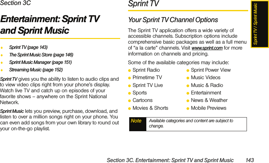 Sprint TV / Sprint MusicSection 3C. Entertainment: Sprint TV and Sprint Music 143Section 3CEntertainment: Sprint TV and Sprint MusicࡗSprint TV (page 143)ࡗThe Sprint Music Store (page 146)ࡗSprint Music Manager (page 151)ࡗStreaming Music (page 152)Sprint TV gives you the ability to listen to audio clips and to view video clips right from your phone’s display. Watch live TV and catch up on episodes of your favorite shows – anywhere on the Sprint National Network.Sprint Music lets you preview, purchase, download, and listen to over a million songs right on your phone. You can even add songs from your own library to round out your on-the-go playlist.Sprint TVYour Sprint TV Channel OptionsThe Sprint TV application offers a wide variety of accessible channels. Subscription options include comprehensive basic packages as well as a full menu of “a la carte” channels. Visit www.sprint.com for more information on channels and pricing.Some of the available categories may include:ⅷSprint Radio ⅷSprint Power ViewⅷPrimetime TV ⅷMusic VideosⅷSprint TV Live ⅷMusic &amp; RadioⅷSports ⅷEntertainmentⅷCartoons ⅷNews &amp; WeatherⅷMovies &amp; Shorts ⅷMobile PreviewsNote Available categories and content are subject to change.