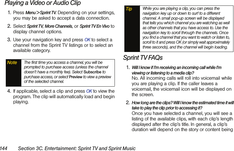 144 Section 3C. Entertainment: Sprint TV and Sprint MusicPlaying a Video or Audio Clip1. Press Menu &gt; Sprint TV. Depending on your settings, you may be asked to accept a data connection.2. Select Sprint TV, More Channels, or Sprint TV En Vivo to display channel options.3. Use your navigation key and press OK to select a channel from the Sprint TV listings or to select an available category.4. If applicable, select a clip and press OK to view the program. The clip will automatically load and begin playing.Sprint TV FAQs1. Will I know if I’m receiving an incoming call while I’m viewing or listening to a media clip? No. All incoming calls will roll into voicemail while you are playing a clip. If the caller leaves a voicemail, the voicemail icon will be displayed on the screen.2. How long are the clips? Will I know the estimated time it will take to play the clip prior to accessing it? Once you have selected a channel, you will see a listing of the available clips, with each clip’s length displayed after the clip’s title. In general, a clip’s duration will depend on the story or content being Note The first time you access a channel, you will be prompted to purchase access (unless the channel doesn&apos;t have a monthly fee). Select Subscribe to purchase access, or select Preview to view a preview of the selected channel.Tip While you are playing a clip, you can press the navigation key up or down to surf to a different channel. A small pop-up screen will be displayed that tells you which channel you are watching as well as other channels that you have access to. Use the navigation key to scroll through the channels. Once you find a channel that you want to watch or listen to, scroll to it and press OK (or simply wait approximately three seconds), and the channel will begin loading.