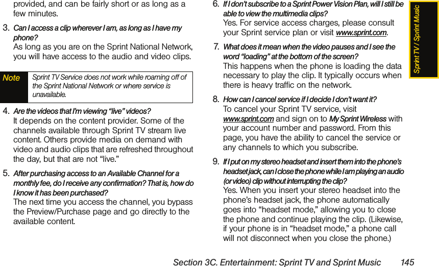 Sprint TV / Sprint MusicSection 3C. Entertainment: Sprint TV and Sprint Music 145provided, and can be fairly short or as long as a few minutes.3. Can I access a clip wherever I am, as long as I have my phone? As long as you are on the Sprint National Network, you will have access to the audio and video clips.4. Are the videos that I’m viewing “live” videos? It depends on the content provider. Some of the channels available through Sprint TV stream live content. Others provide media on demand with video and audio clips that are refreshed throughout the day, but that are not “live.”5. After purchasing access to an Available Channel for a monthly fee, do I receive any confirmation? That is, how do I know it has been purchased? The next time you access the channel, you bypass the Preview/Purchase page and go directly to the available content.6. If I don’t subscribe to a Sprint Power Vision Plan, will I still be able to view the multimedia clips? Yes. For service access charges, please consult your Sprint service plan or visit www.sprint.com.7. What does it mean when the video pauses and I see the word “loading” at the bottom of the screen? This happens when the phone is loading the data necessary to play the clip. It typically occurs when there is heavy traffic on the network.8. How can I cancel service if I decide I don’t want it? To cancel your Sprint TV service, visit www.sprint.com and sign on to My Sprint Wireless with your account number and password. From this page, you have the ability to cancel the service or any channels to which you subscribe.9. If I put on my stereo headset and insert them into the phone’s headset jack, can I close the phone while I am playing an audio (or video) clip without interrupting the clip? Yes. When you insert your stereo headset into the phone’s headset jack, the phone automatically goes into “headset mode,” allowing you to close the phone and continue playing the clip. (Likewise, if your phone is in “headset mode,” a phone call will not disconnect when you close the phone.)Note Sprint TV Service does not work while roaming off of the Sprint National Network or where service is unavailable.