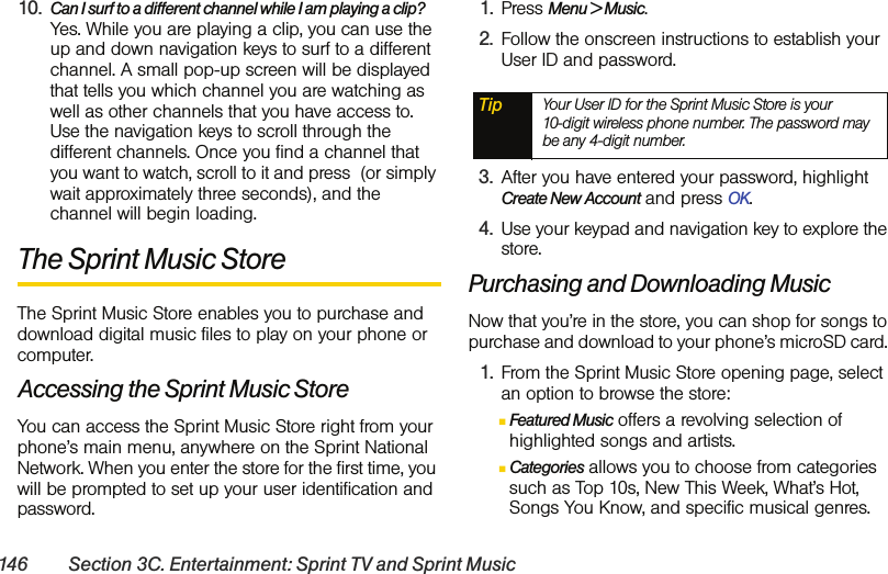 146 Section 3C. Entertainment: Sprint TV and Sprint Music10. Can I surf to a different channel while I am playing a clip? Yes. While you are playing a clip, you can use the up and down navigation keys to surf to a different channel. A small pop-up screen will be displayed that tells you which channel you are watching as well as other channels that you have access to. Use the navigation keys to scroll through the different channels. Once you find a channel that you want to watch, scroll to it and press  (or simply wait approximately three seconds), and the channel will begin loading.The Sprint Music Store The Sprint Music Store enables you to purchase and download digital music files to play on your phone or computer. Accessing the Sprint Music StoreYou can access the Sprint Music Store right from your phone’s main menu, anywhere on the Sprint National Network. When you enter the store for the first time, you will be prompted to set up your user identification and password.1. Press Menu &gt; Music.2. Follow the onscreen instructions to establish your User ID and password.3. After you have entered your password, highlight Create New Account and press OK.4. Use your keypad and navigation key to explore the store.Purchasing and Downloading MusicNow that you’re in the store, you can shop for songs to purchase and download to your phone’s microSD card. 1. From the Sprint Music Store opening page, select an option to browse the store:ⅢFeatured Music offers a revolving selection of highlighted songs and artists.ⅢCategories allows you to choose from categories such as Top 10s, New This Week, What’s Hot, Songs You Know, and specific musical genres.Tip Your User ID for the Sprint Music Store is your  10-digit wireless phone number. The password may be any 4-digit number. 