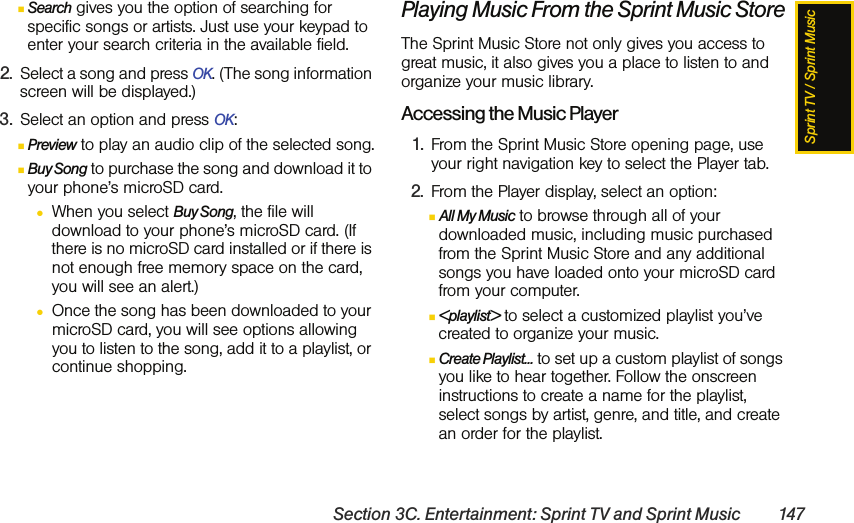 Sprint TV / Sprint MusicSection 3C. Entertainment: Sprint TV and Sprint Music 147ⅢSearch gives you the option of searching for specific songs or artists. Just use your keypad to enter your search criteria in the available field.2. Select a song and press OK. (The song information screen will be displayed.)3. Select an option and press OK:ⅢPreview to play an audio clip of the selected song.ⅢBuy Song to purchase the song and download it to your phone’s microSD card. ●When you select Buy Song, the file will download to your phone’s microSD card. (If there is no microSD card installed or if there is not enough free memory space on the card, you will see an alert.)●Once the song has been downloaded to your microSD card, you will see options allowing you to listen to the song, add it to a playlist, or continue shopping.Playing Music From the Sprint Music StoreThe Sprint Music Store not only gives you access to great music, it also gives you a place to listen to and organize your music library.Accessing the Music Player1. From the Sprint Music Store opening page, use your right navigation key to select the Player tab.2. From the Player display, select an option:ⅢAll My Music to browse through all of your downloaded music, including music purchased from the Sprint Music Store and any additional songs you have loaded onto your microSD card from your computer.Ⅲ&lt;playlist&gt; to select a customized playlist you’ve created to organize your music.ⅢCreate Playlist... to set up a custom playlist of songs you like to hear together. Follow the onscreen instructions to create a name for the playlist, select songs by artist, genre, and title, and create an order for the playlist.