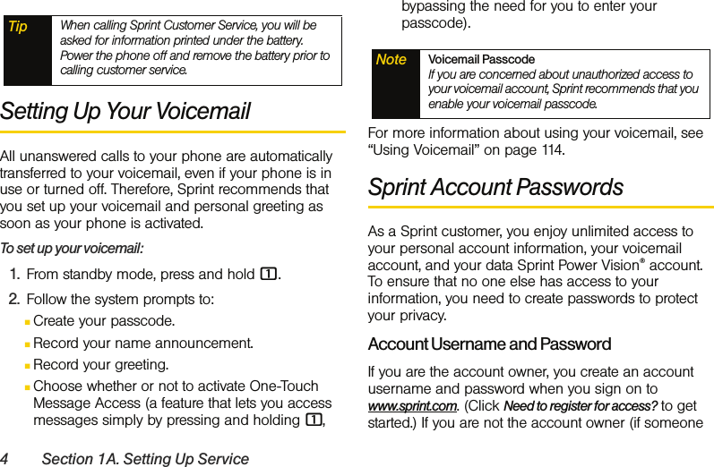 4 Section 1A. Setting Up ServiceSetting Up Your VoicemailAll unanswered calls to your phone are automatically transferred to your voicemail, even if your phone is in use or turned off. Therefore, Sprint recommends that you set up your voicemail and personal greeting as soon as your phone is activated.To set up your voicemail:1. From standby mode, press and hold 1.2. Follow the system prompts to:ⅢCreate your passcode.ⅢRecord your name announcement.ⅢRecord your greeting.ⅢChoose whether or not to activate One-Touch Message Access (a feature that lets you access messages simply by pressing and holding 1, bypassing the need for you to enter your passcode).For more information about using your voicemail, see “Using Voicemail” on page 114.Sprint Account PasswordsAs a Sprint customer, you enjoy unlimited access to your personal account information, your voicemail account, and your data Sprint Power Vision® account. To ensure that no one else has access to your information, you need to create passwords to protect your privacy.Account Username and PasswordIf you are the account owner, you create an account username and password when you sign on to www.sprint.com. (Click Need to register for access? to get started.) If you are not the account owner (if someone Tip When calling Sprint Customer Service, you will be asked for information printed under the battery. Power the phone off and remove the battery prior to calling customer service. Note Voicemail Passcode If you are concerned about unauthorized access to your voicemail account, Sprint recommends that you enable your voicemail passcode.