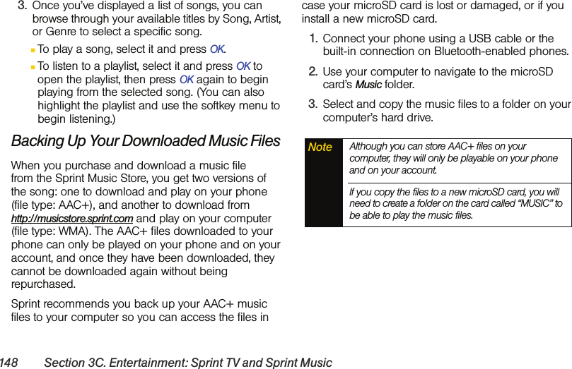 148 Section 3C. Entertainment: Sprint TV and Sprint Music3. Once you’ve displayed a list of songs, you can browse through your available titles by Song, Artist, or Genre to select a specific song. ⅢTo play a song, select it and press OK.ⅢTo listen to a playlist, select it and press OK to open the playlist, then press OK again to begin playing from the selected song. (You can also highlight the playlist and use the softkey menu to begin listening.)Backing Up Your Downloaded Music FilesWhen you purchase and download a music file  from the Sprint Music Store, you get two versions of  the song: one to download and play on your phone (file type: AAC+), and another to download from  http://musicstore.sprint.com and play on your computer (file type: WMA). The AAC+ files downloaded to your phone can only be played on your phone and on your account, and once they have been downloaded, they cannot be downloaded again without being repurchased. Sprint recommends you back up your AAC+ music files to your computer so you can access the files in case your microSD card is lost or damaged, or if you install a new microSD card.1. Connect your phone using a USB cable or the built-in connection on Bluetooth-enabled phones.2. Use your computer to navigate to the microSD card’s Music folder.3. Select and copy the music files to a folder on your computer’s hard drive.Note Although you can store AAC+ files on your computer, they will only be playable on your phone and on your account. If you copy the files to a new microSD card, you will need to create a folder on the card called “MUSIC” to be able to play the music files.