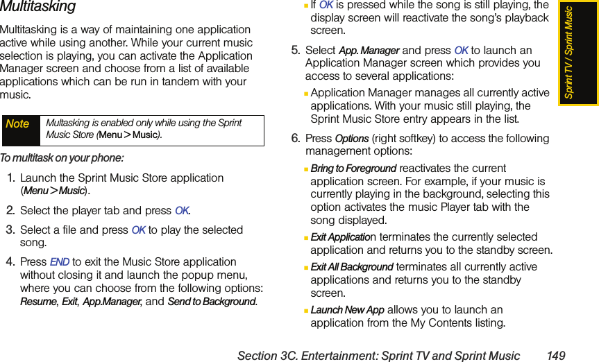 Sprint TV / Sprint MusicSection 3C. Entertainment: Sprint TV and Sprint Music 149MultitaskingMultitasking is a way of maintaining one application active while using another. While your current music selection is playing, you can activate the Application Manager screen and choose from a list of available applications which can be run in tandem with your music.To multitask on your phone:1. Launch the Sprint Music Store application  (Menu &gt; Music).2. Select the player tab and press OK.3. Select a file and press OK to play the selected song.4. Press END to exit the Music Store application without closing it and launch the popup menu, where you can choose from the following options: Resume, Exit, App.Manager, and Send to Background. ⅢIf OK is pressed while the song is still playing, the display screen will reactivate the song’s playback screen. 5. Select App. Manager and press OK to launch an Application Manager screen which provides you access to several applications:ⅢApplication Manager manages all currently active applications. With your music still playing, the Sprint Music Store entry appears in the list. 6. Press Options (right softkey) to access the following management options:ⅢBring to Foreground reactivates the current application screen. For example, if your music is currently playing in the background, selecting this option activates the music Player tab with the song displayed.ⅢExit Application terminates the currently selected application and returns you to the standby screen.ⅢExit All Background terminates all currently active applications and returns you to the standby screen.ⅢLaunch New App allows you to launch an application from the My Contents listing.Note Multasking is enabled only while using the Sprint Music Store (Menu &gt; Music).