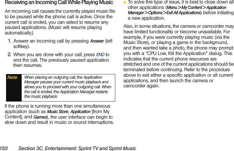 150 Section 3C. Entertainment: Sprint TV and Sprint MusicReceiving an Incoming Call While Playing MusicAn incoming call causes the currently played music file to be paused while the phone call is active. Once the current call is ended, you can select to resume any paused applications. (Music will resume playing automatically.)1. Answer an incoming call by pressing Answer (left softkey). 2. When you are done with your call, press END to end the call. The previously paused application then resumes.If the phone is running more than one simultaneous application (such as Music Store, Application [from My Content], and Games), the user interface can begin to slow down and result in music or sound interruptions.ⅷTo solve this type of issue, it is best to close down all other applications (Menu &gt; My Content &gt; Application Manager &gt; Options &gt; Exit All Applications) before initiating a new application. Also, in some situations, the camera or camcorder may have limited functionality or become unavailable. For example, if you were currently playing music (via the Music Store), or playing a game in the background, and then wanted take a photo, the phone may prompt you with a “CPU Low, Kill the Application” dialog. This indicates that the current phone resources are stretched and one of the current applications should be terminated before continuing. Refer to the procedure above to exit either a specific application or all current applications, and then launch the camera or camcorder again.Note When placing an outgoing call, the Application Manager pauses your current music playback and allows you to proceed with your outgoing call. When the call is ended, the Application Manager restarts the music playback.