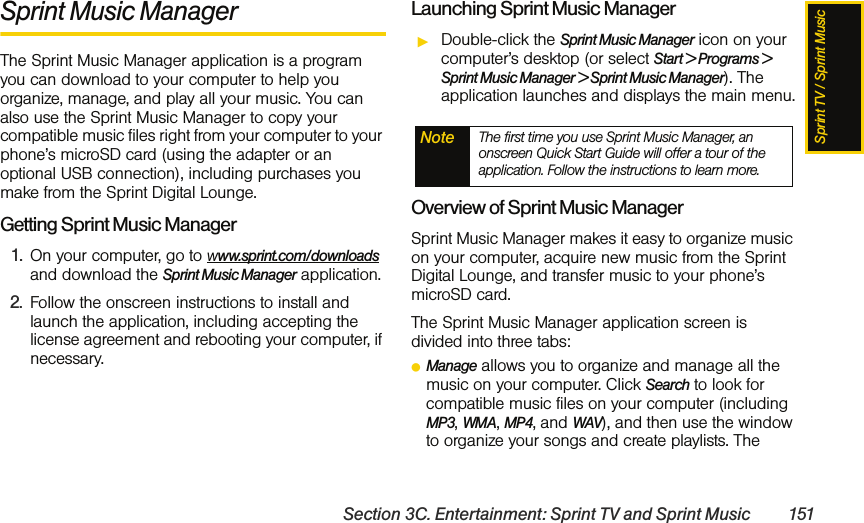 Sprint TV / Sprint MusicSection 3C. Entertainment: Sprint TV and Sprint Music 151Sprint Music ManagerThe Sprint Music Manager application is a program you can download to your computer to help you organize, manage, and play all your music. You can also use the Sprint Music Manager to copy your compatible music files right from your computer to your phone’s microSD card (using the adapter or an optional USB connection), including purchases you make from the Sprint Digital Lounge.Getting Sprint Music Manager1. On your computer, go to www.sprint.com/downloads and download the Sprint Music Manager application. 2. Follow the onscreen instructions to install and launch the application, including accepting the license agreement and rebooting your computer, if necessary.Launching Sprint Music ManagerᮣDouble-click the Sprint Music Manager icon on your computer’s desktop (or select Start &gt; Programs &gt; Sprint Music Manager &gt; Sprint Music Manager). The application launches and displays the main menu.Overview of Sprint Music ManagerSprint Music Manager makes it easy to organize music on your computer, acquire new music from the Sprint Digital Lounge, and transfer music to your phone’s microSD card. The Sprint Music Manager application screen is divided into three tabs:ⅷManage allows you to organize and manage all the music on your computer. Click Search to look for compatible music files on your computer (including MP3, WMA, MP4, and WAV), and then use the window to organize your songs and create playlists. The Note The first time you use Sprint Music Manager, an onscreen Quick Start Guide will offer a tour of the application. Follow the instructions to learn more.