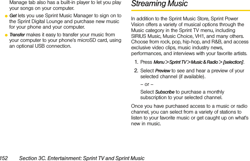 152 Section 3C. Entertainment: Sprint TV and Sprint MusicManage tab also has a built-in player to let you play your songs on your computer.ⅷGet lets you use Sprint Music Manager to sign on to the Sprint Digital Lounge and purchase new music for your phone and your computer.ⅷTransfer makes it easy to transfer your music from your computer to your phone’s microSD card, using an optional USB connection.Streaming MusicIn addition to the Sprint Music Store, Sprint Power Vision offers a variety of musical options through the Music category in the Sprint TV menu, including SIRIUS Music, Music Choice, VH1, and many others. Choose from rock, pop, hip-hop, and R&amp;B, and access exclusive video clips, music industry news, performances, and interviews with your favorite artists.1. Press Menu &gt; Sprint TV &gt; Music &amp; Radio &gt; [selection].2. Select Preview to see and hear a preview of your selected channel (if available).– or –Select Subscribe to purchase a monthly subscription to your selected channel.Once you have purchased access to a music or radio channel, you can select from a variety of stations to listen to your favorite music or get caught up on what’s new in music.