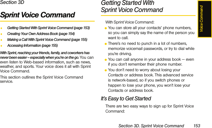 Voice CommandSection 3D. Sprint Voice Command 153Section 3DSprint Voice CommandࡗGetting Started With Sprint Voice Command (page 153)ࡗCreating Your Own Address Book (page 154)ࡗMaking a Call With Sprint Voice Command (page 155)ࡗAccessing Information (page 155)With Sprint, reaching your friends, family, and coworkers has never been easier – especially when you’re on the go. You can even listen to Web-based information, such as news, weather, and sports. Your voice does it all with Sprint Voice Command.This section outlines the Sprint Voice Command service.Getting Started With Sprint Voice CommandWith Sprint Voice Command:ⅷYou can store all your contacts’ phone numbers, so you can simply say the name of the person you want to call.ⅷThere’s no need to punch in a lot of numbers, memorize voicemail passwords, or try to dial while you’re driving.ⅷYou can call anyone in your address book — even if you don’t remember their phone number.ⅷYou don’t need to worry about losing your Contacts or address book. This advanced service is network-based, so if you switch phones or happen to lose your phone, you won’t lose your Contacts or address book.It’s Easy to Get StartedThere are two easy ways to sign up for Sprint Voice Command: