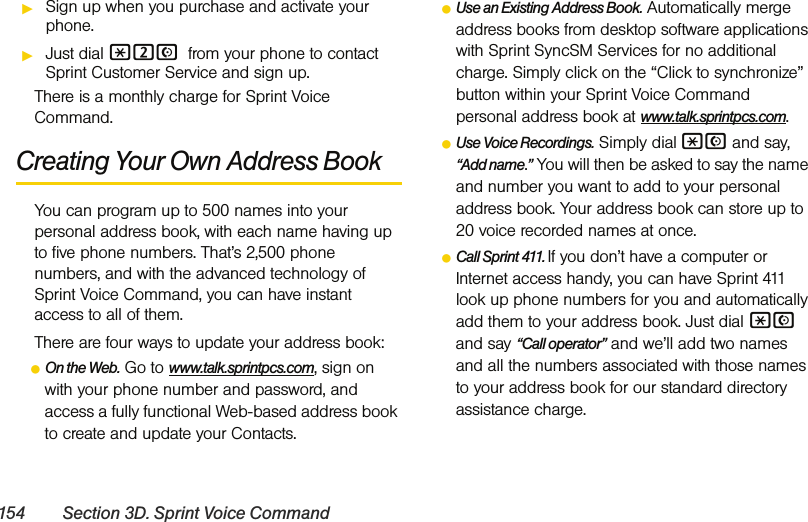 154 Section 3D. Sprint Voice CommandᮣSign up when you purchase and activate your phone.ᮣJust dial *2N from your phone to contact Sprint Customer Service and sign up.There is a monthly charge for Sprint Voice Command.Creating Your Own Address BookYou can program up to 500 names into your personal address book, with each name having up to five phone numbers. That’s 2,500 phone numbers, and with the advanced technology of Sprint Voice Command, you can have instant access to all of them. There are four ways to update your address book:ⅷOn the Web. Go to www.talk.sprintpcs.com, sign on with your phone number and password, and access a fully functional Web-based address book to create and update your Contacts.ⅷUse an Existing Address Book. Automatically merge address books from desktop software applications with Sprint SyncSM Services for no additional charge. Simply click on the “Click to synchronize” button within your Sprint Voice Command personal address book at www.talk.sprintpcs.com.ⅷUse Voice Recordings. Simply dial *N and say, “Add name.” You will then be asked to say the name and number you want to add to your personal address book. Your address book can store up to 20 voice recorded names at once.ⅷCall Sprint 411. If you don’t have a computer or Internet access handy, you can have Sprint 411 look up phone numbers for you and automatically add them to your address book. Just dial *N and say “Call operator” and we’ll add two names and all the numbers associated with those names to your address book for our standard directory assistance charge.