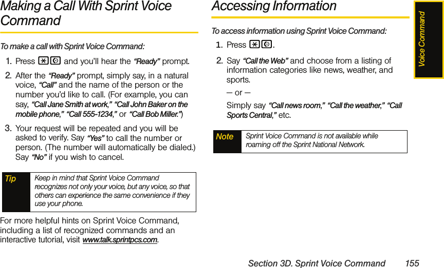 Voice CommandSection 3D. Sprint Voice Command 155Making a Call With Sprint Voice Command    To make a call with Sprint Voice Command:1. Press *N and you’ll hear the “Ready” prompt.2. After the “Ready” prompt, simply say, in a natural voice, “Call” and the name of the person or the number you’d like to call. (For example, you can say, “Call Jane Smith at work,” “Call John Baker on the mobile phone,” “Call 555-1234,” or “Call Bob Miller.”)3. Your request will be repeated and you will be asked to verify. Say “Yes” to call the number or person. (The number will automatically be dialed.) Say “No” if you wish to cancel. For more helpful hints on Sprint Voice Command, including a list of recognized commands and an interactive tutorial, visit www.talk.sprintpcs.com.Accessing InformationTo access information using Sprint Voice Command:1. Press *N.2. Say “Call the Web” and choose from a listing of information categories like news, weather, and sports.— or —Simply say “Call news room,” “Call the weather,” “Call Sports Central,” etc. Tip Keep in mind that Sprint Voice Command recognizes not only your voice, but any voice, so that others can experience the same convenience if they use your phone.Note Sprint Voice Command is not available while roaming off the Sprint National Network.