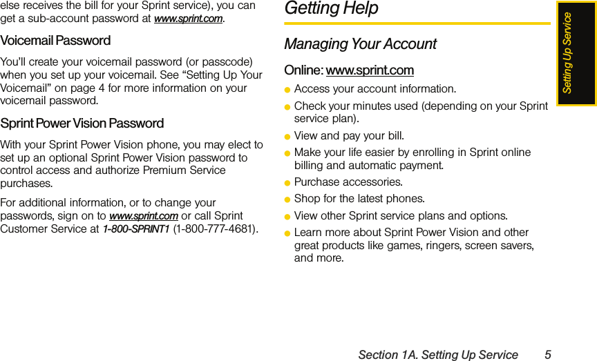 Setting Up ServiceSection 1A. Setting Up Service 5else receives the bill for your Sprint service), you can get a sub-account password at www.sprint.com.Voicemail PasswordYou’ll create your voicemail password (or passcode) when you set up your voicemail. See “Setting Up Your Voicemail” on page 4 for more information on your voicemail password.Sprint Power Vision PasswordWith your Sprint Power Vision phone, you may elect to set up an optional Sprint Power Vision password to control access and authorize Premium Service purchases. For additional information, or to change your passwords, sign on to www.sprint.com or call Sprint Customer Service at 1-800-SPRINT1 (1-800-777-4681).Getting HelpManaging Your AccountOnline: www.sprint.comⅷAccess your account information.ⅷCheck your minutes used (depending on your Sprint service plan).ⅷView and pay your bill.ⅷMake your life easier by enrolling in Sprint online billing and automatic payment.ⅷPurchase accessories.ⅷShop for the latest phones.ⅷView other Sprint service plans and options.ⅷLearn more about Sprint Power Vision and other great products like games, ringers, screen savers, and more.