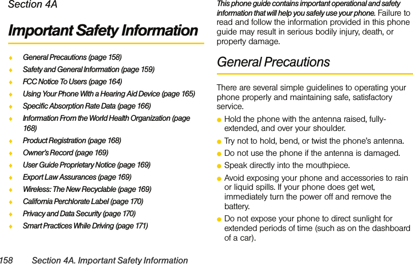 158 Section 4A. Important Safety InformationSection 4AImportant Safety InformationࡗGeneral Precautions (page 158)ࡗSafety and General Information (page 159)ࡗFCC Notice To Users (page 164)ࡗUsing Your Phone With a Hearing Aid Device (page 165)ࡗSpecific Absorption Rate Data (page 166)ࡗInformation From the World Health Organization (page 168)ࡗProduct Registration (page 168)ࡗOwner’s Record (page 169)ࡗUser Guide Proprietary Notice (page 169)ࡗExport Law Assurances (page 169)ࡗWireless: The New Recyclable (page 169)ࡗCalifornia Perchlorate Label (page 170)ࡗPrivacy and Data Security (page 170)ࡗSmart Practices While Driving (page 171)This phone guide contains important operational and safety information that will help you safely use your phone. Failure to read and follow the information provided in this phone guide may result in serious bodily injury, death, or property damage.General PrecautionsThere are several simple guidelines to operating your phone properly and maintaining safe, satisfactory service. ⅷHold the phone with the antenna raised, fully-extended, and over your shoulder.ⅷTry not to hold, bend, or twist the phone’s antenna.ⅷDo not use the phone if the antenna is damaged.ⅷSpeak directly into the mouthpiece. ⅷAvoid exposing your phone and accessories to rain or liquid spills. If your phone does get wet, immediately turn the power off and remove the battery. ⅷDo not expose your phone to direct sunlight for extended periods of time (such as on the dashboard of a car).