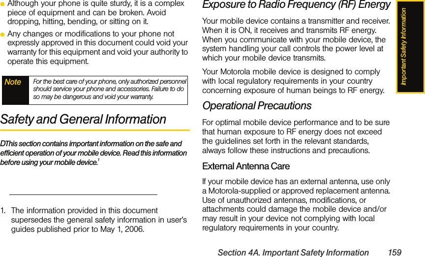 Important Safety InformationSection 4A. Important Safety Information 159ⅷAlthough your phone is quite sturdy, it is a complex piece of equipment and can be broken. Avoid dropping, hitting, bending, or sitting on it.ⅷAny changes or modifications to your phone not expressly approved in this document could void your warranty for this equipment and void your authority to operate this equipment.Safety and General InformationDThis section contains important information on the safe and efficient operation of your mobile device. Read this information before using your mobile device.1Exposure to Radio Frequency (RF) EnergyYour mobile device contains a transmitter and receiver. When it is ON, it receives and transmits RF energy. When you communicate with your mobile device, the system handling your call controls the power level at which your mobile device transmits.Your Motorola mobile device is designed to comply with local regulatory requirements in your country concerning exposure of human beings to RF energy.Operational PrecautionsFor optimal mobile device performance and to be sure that human exposure to RF energy does not exceed the guidelines set forth in the relevant standards, always follow these instructions and precautions.External Antenna CareIf your mobile device has an external antenna, use only a Motorola-supplied or approved replacement antenna. Use of unauthorized antennas, modifications, or attachments could damage the mobile device and/or may result in your device not complying with local regulatory requirements in your country.Note For the best care of your phone, only authorized personnel should service your phone and accessories. Failure to do so may be dangerous and void your warranty.1. The information provided in this document supersedes the general safety information in user’s guides published prior to May 1, 2006.