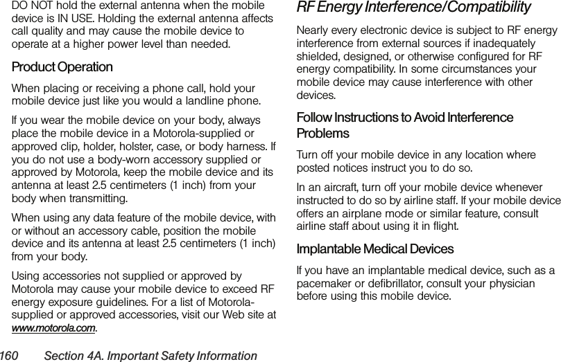 160 Section 4A. Important Safety InformationDO NOT hold the external antenna when the mobile device is IN USE. Holding the external antenna affects call quality and may cause the mobile device to operate at a higher power level than needed.Product OperationWhen placing or receiving a phone call, hold your mobile device just like you would a landline phone.If you wear the mobile device on your body, always place the mobile device in a Motorola-supplied or approved clip, holder, holster, case, or body harness. If you do not use a body-worn accessory supplied or approved by Motorola, keep the mobile device and its antenna at least 2.5 centimeters (1 inch) from your body when transmitting.When using any data feature of the mobile device, with or without an accessory cable, position the mobile device and its antenna at least 2.5 centimeters (1 inch) from your body.Using accessories not supplied or approved by Motorola may cause your mobile device to exceed RF energy exposure guidelines. For a list of Motorola-supplied or approved accessories, visit our Web site at www.motorola.com.RF Energy Interference/CompatibilityNearly every electronic device is subject to RF energy interference from external sources if inadequately shielded, designed, or otherwise configured for RF energy compatibility. In some circumstances your mobile device may cause interference with other devices.Follow Instructions to Avoid Interference ProblemsTurn off your mobile device in any location where posted notices instruct you to do so. In an aircraft, turn off your mobile device whenever instructed to do so by airline staff. If your mobile device offers an airplane mode or similar feature, consult airline staff about using it in flight.Implantable Medical DevicesIf you have an implantable medical device, such as a pacemaker or defibrillator, consult your physician before using this mobile device.