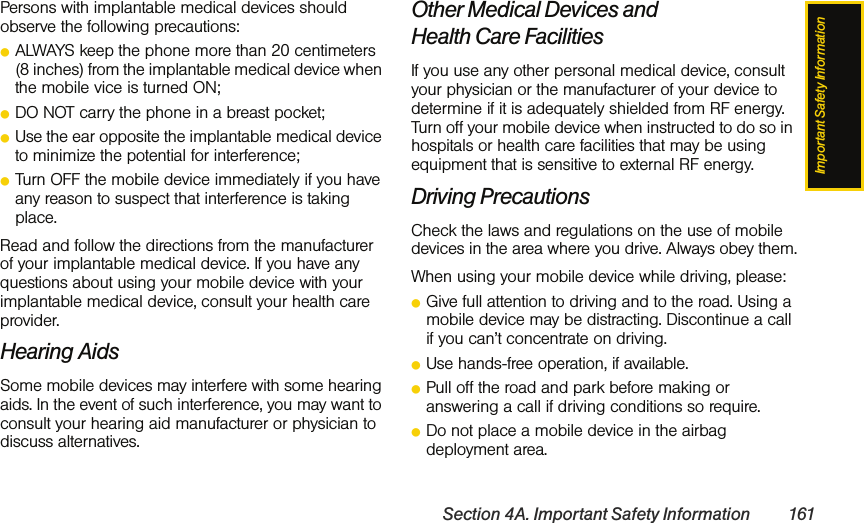 Important Safety InformationSection 4A. Important Safety Information 161Persons with implantable medical devices should observe the following precautions:ⅷALWAYS keep the phone more than 20 centimeters (8 inches) from the implantable medical device when the mobile vice is turned ON;ⅷDO NOT carry the phone in a breast pocket;ⅷUse the ear opposite the implantable medical device to minimize the potential for interference;ⅷTurn OFF the mobile device immediately if you have any reason to suspect that interference is taking place.Read and follow the directions from the manufacturer of your implantable medical device. If you have any questions about using your mobile device with your implantable medical device, consult your health care provider.Hearing AidsSome mobile devices may interfere with some hearing aids. In the event of such interference, you may want to consult your hearing aid manufacturer or physician to discuss alternatives.Other Medical Devices and Health Care FacilitiesIf you use any other personal medical device, consult your physician or the manufacturer of your device to determine if it is adequately shielded from RF energy. Turn off your mobile device when instructed to do so in hospitals or health care facilities that may be using equipment that is sensitive to external RF energy.Driving PrecautionsCheck the laws and regulations on the use of mobile devices in the area where you drive. Always obey them.When using your mobile device while driving, please:ⅷGive full attention to driving and to the road. Using a mobile device may be distracting. Discontinue a call if you can’t concentrate on driving.ⅷUse hands-free operation, if available.ⅷPull off the road and park before making or answering a call if driving conditions so require.ⅷDo not place a mobile device in the airbag deployment area.