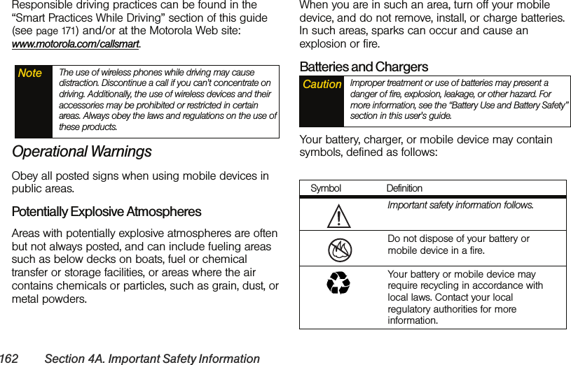 162 Section 4A. Important Safety InformationResponsible driving practices can be found in the “Smart Practices While Driving” section of this guide (see page 171) and/or at the Motorola Web site: www.motorola.com/callsmart.Operational WarningsObey all posted signs when using mobile devices in public areas.Potentially Explosive AtmospheresAreas with potentially explosive atmospheres are often but not always posted, and can include fueling areas such as below decks on boats, fuel or chemical transfer or storage facilities, or areas where the air contains chemicals or particles, such as grain, dust, or metal powders.When you are in such an area, turn off your mobile device, and do not remove, install, or charge batteries. In such areas, sparks can occur and cause an explosion or fire.Batteries and ChargersYour battery, charger, or mobile device may contain symbols, defined as follows:Note The use of wireless phones while driving may cause distraction. Discontinue a call if you can&apos;t concentrate on driving. Additionally, the use of wireless devices and their accessories may be prohibited or restricted in certain areas. Always obey the laws and regulations on the use of these products.Caution Improper treatment or use of batteries may present a danger of fire, explosion, leakage, or other hazard. For more information, see the “Battery Use and Battery Safety” section in this user&apos;s guide.Symbol DefinitionImportant safety information follows.Do not dispose of your battery or mobile device in a fire.Your battery or mobile device may require recycling in accordance with local laws. Contact your local regulatory authorities for more information.032374o032376o032375o