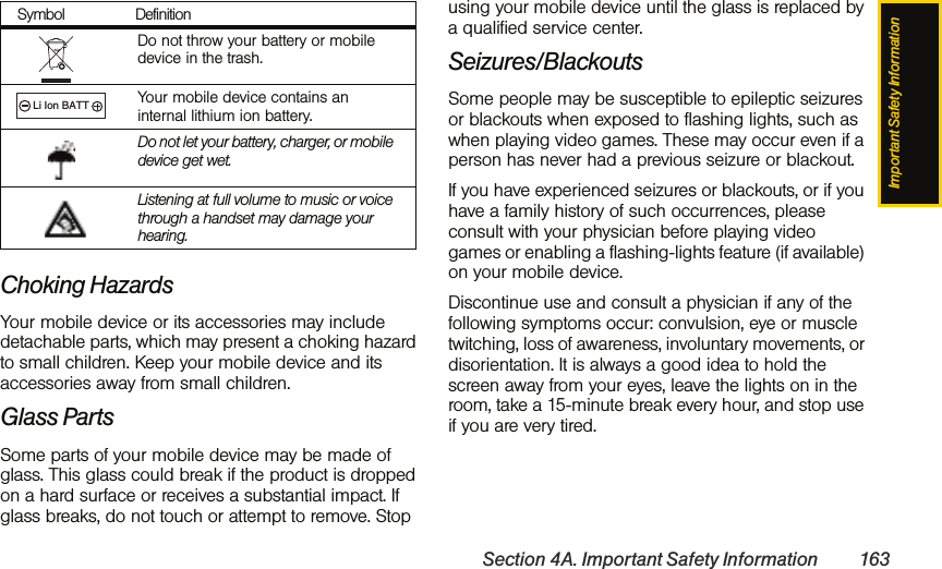 Important Safety InformationSection 4A. Important Safety Information 163Choking HazardsYour mobile device or its accessories may include detachable parts, which may present a choking hazard to small children. Keep your mobile device and its accessories away from small children.Glass PartsSome parts of your mobile device may be made of glass. This glass could break if the product is dropped on a hard surface or receives a substantial impact. If glass breaks, do not touch or attempt to remove. Stop using your mobile device until the glass is replaced by a qualified service center.Seizures/BlackoutsSome people may be susceptible to epileptic seizures or blackouts when exposed to flashing lights, such as when playing video games. These may occur even if a person has never had a previous seizure or blackout.If you have experienced seizures or blackouts, or if you have a family history of such occurrences, please consult with your physician before playing video games or enabling a flashing-lights feature (if available) on your mobile device.Discontinue use and consult a physician if any of the following symptoms occur: convulsion, eye or muscle twitching, loss of awareness, involuntary movements, or disorientation. It is always a good idea to hold the screen away from your eyes, leave the lights on in the room, take a 15-minute break every hour, and stop use if you are very tired.Do not throw your battery or mobile device in the trash.Your mobile device contains an internal lithium ion battery.Do not let your battery, charger, or mobile device get wet.Listening at full volume to music or voice through a handset may damage your hearing. Symbol Definition032378oLi Ion BATT