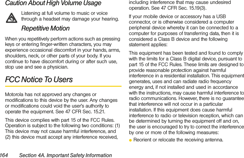 164 Section 4A. Important Safety InformationCaution About High Volume UsageListening at full volume to music or voice through a headset may damage your hearing.Repetitive MotionWhen you repetitively perform actions such as pressing keys or entering finger-written characters, you may experience occasional discomfort in your hands, arms, shoulders, neck, or other parts of your body. If you continue to have discomfort during or after such use, stop use and see a physician. FCC Notice To UsersMotorola has not approved any changes or modifications to this device by the user. Any changes or modifications could void the user’s authority to operate the equipment. See 47 CFR Sec. 15.21.This device complies with part 15 of the FCC Rules. Operation is subject to the following two conditions: (1) This device may not cause harmful interference, and (2) this device must accept any interference received, including interference that may cause undesired operation. See 47 CFR Sec. 15.19(3).If your mobile device or accessory has a USB connector, or is otherwise considered a computer peripheral device whereby it can be connected to a computer for purposes of transferring data, then it is considered a Class B device and the following statement applies:This equipment has been tested and found to comply with the limits for a Class B digital device, pursuant to part 15 of the FCC Rules. These limits are designed to provide reasonable protection against harmful interference in a residential installation. This equipment generates, uses and can radiate radio frequency energy and, if not installed and used in accordance with the instructions, may cause harmful interference to radio communications. However, there is no guarantee that interference will not occur in a particular installation. If this equipment does cause harmful interference to radio or television reception, which can be determined by turning the equipment off and on, the user is encouraged to try to correct the interference by one or more of the following measures:ⅷReorient or relocate the receiving antenna.