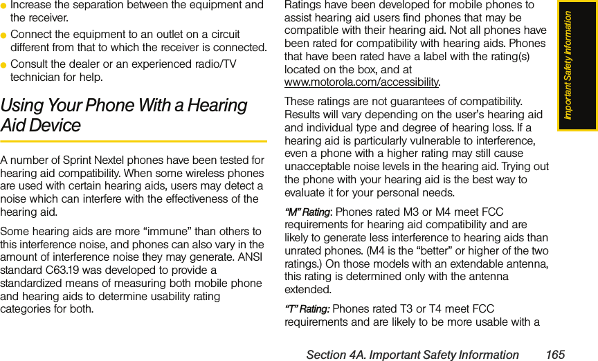 Important Safety InformationSection 4A. Important Safety Information 165ⅷIncrease the separation between the equipment and the receiver.ⅷConnect the equipment to an outlet on a circuit different from that to which the receiver is connected.ⅷConsult the dealer or an experienced radio/TV technician for help.Using Your Phone With a Hearing Aid DeviceA number of Sprint Nextel phones have been tested for hearing aid compatibility. When some wireless phones are used with certain hearing aids, users may detect a noise which can interfere with the effectiveness of the hearing aid. Some hearing aids are more “immune” than others to this interference noise, and phones can also vary in the amount of interference noise they may generate. ANSI standard C63.19 was developed to provide a standardized means of measuring both mobile phone and hearing aids to determine usability rating categories for both. Ratings have been developed for mobile phones to assist hearing aid users find phones that may be compatible with their hearing aid. Not all phones have been rated for compatibility with hearing aids. Phones that have been rated have a label with the rating(s) located on the box, and at  www.motorola.com/accessibility.These ratings are not guarantees of compatibility. Results will vary depending on the user&apos;s hearing aid and individual type and degree of hearing loss. If a hearing aid is particularly vulnerable to interference, even a phone with a higher rating may still cause unacceptable noise levels in the hearing aid. Trying out the phone with your hearing aid is the best way to evaluate it for your personal needs.“M” Rating: Phones rated M3 or M4 meet FCC requirements for hearing aid compatibility and are likely to generate less interference to hearing aids than unrated phones. (M4 is the “better” or higher of the two ratings.) On those models with an extendable antenna, this rating is determined only with the antenna extended.“T” Rating: Phones rated T3 or T4 meet FCC requirements and are likely to be more usable with a 