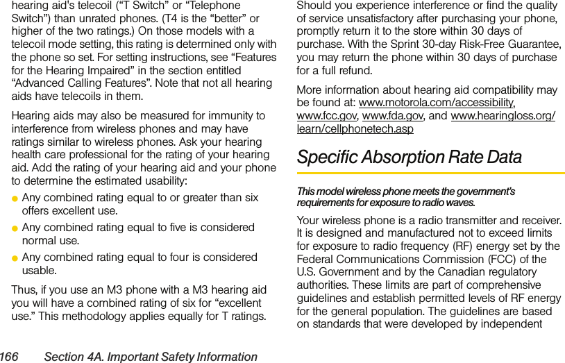 166 Section 4A. Important Safety Informationhearing aid&apos;s telecoil (“T Switch” or “Telephone Switch”) than unrated phones. (T4 is the “better” or higher of the two ratings.) On those models with a telecoil mode setting, this rating is determined only with the phone so set. For setting instructions, see “Features for the Hearing Impaired” in the section entitled “Advanced Calling Features”. Note that not all hearing aids have telecoils in them.Hearing aids may also be measured for immunity to interference from wireless phones and may have ratings similar to wireless phones. Ask your hearing health care professional for the rating of your hearing aid. Add the rating of your hearing aid and your phone to determine the estimated usability: ⅷAny combined rating equal to or greater than six offers excellent use.ⅷAny combined rating equal to five is considered normal use.ⅷAny combined rating equal to four is considered usable.Thus, if you use an M3 phone with a M3 hearing aid you will have a combined rating of six for “excellent use.” This methodology applies equally for T ratings.Should you experience interference or find the quality of service unsatisfactory after purchasing your phone, promptly return it to the store within 30 days of purchase. With the Sprint 30-day Risk-Free Guarantee, you may return the phone within 30 days of purchase for a full refund.More information about hearing aid compatibility may be found at: www.motorola.com/accessibility, www.fcc.gov, www.fda.gov, and www.hearingloss.org/learn/cellphonetech.aspSpecific Absorption Rate DataThis model wireless phone meets the government’s requirements for exposure to radio waves.Your wireless phone is a radio transmitter and receiver. It is designed and manufactured not to exceed limits for exposure to radio frequency (RF) energy set by the Federal Communications Commission (FCC) of the U.S. Government and by the Canadian regulatory authorities. These limits are part of comprehensive guidelines and establish permitted levels of RF energy for the general population. The guidelines are based on standards that were developed by independent 