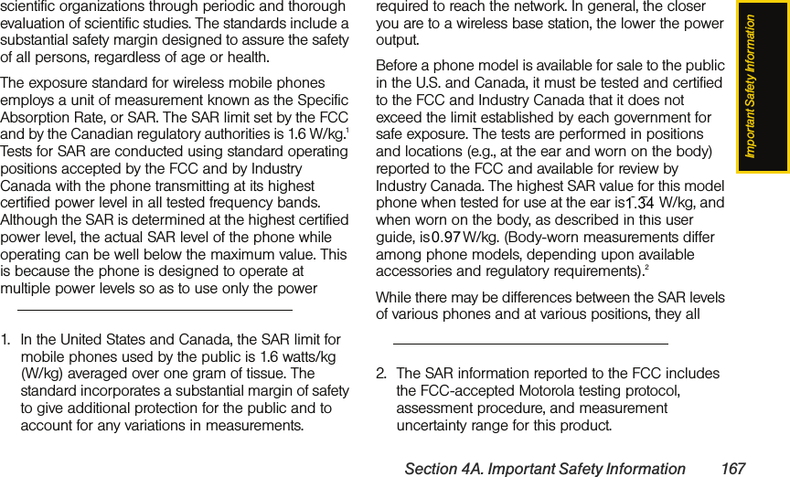 Important Safety InformationSection 4A. Important Safety Information 167scientific organizations through periodic and thorough evaluation of scientific studies. The standards include a substantial safety margin designed to assure the safety of all persons, regardless of age or health.The exposure standard for wireless mobile phones employs a unit of measurement known as the Specific Absorption Rate, or SAR. The SAR limit set by the FCC and by the Canadian regulatory authorities is 1.6 W/kg.1 Tests for SAR are conducted using standard operating positions accepted by the FCC and by Industry Canada with the phone transmitting at its highest certified power level in all tested frequency bands. Although the SAR is determined at the highest certified power level, the actual SAR level of the phone while operating can be well below the maximum value. This is because the phone is designed to operate at multiple power levels so as to use only the power required to reach the network. In general, the closer you are to a wireless base station, the lower the power output.Before a phone model is available for sale to the public in the U.S. and Canada, it must be tested and certified to the FCC and Industry Canada that it does not exceed the limit established by each government for safe exposure. The tests are performed in positions and locations (e.g., at the ear and worn on the body) reported to the FCC and available for review by Industry Canada. The highest SAR value for this model phone when tested for use at the ear is 0.71 W/kg, and when worn on the body, as described in this user guide, is 1.13 W/kg. (Body-worn measurements differ among phone models, depending upon available accessories and regulatory requirements).2While there may be differences between the SAR levels of various phones and at various positions, they all 1. In the United States and Canada, the SAR limit for mobile phones used by the public is 1.6 watts/kg (W/kg) averaged over one gram of tissue. The standard incorporates a substantial margin of safety to give additional protection for the public and to account for any variations in measurements.2. The SAR information reported to the FCC includes the FCC-accepted Motorola testing protocol, assessment procedure, and measurement uncertainty range for this product.1.34 0.97 