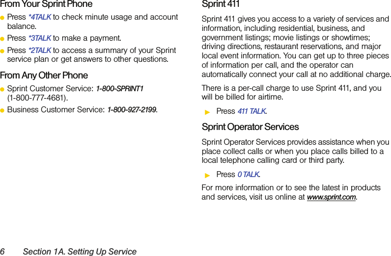 6 Section 1A. Setting Up ServiceFrom Your Sprint PhoneⅷPress *4TALK to check minute usage and account balance.ⅷPress *3TALK to make a payment.ⅷPress *2TALK to access a summary of your Sprint service plan or get answers to other questions.From Any Other PhoneⅷSprint Customer Service: 1-800-SPRINT1  (1-800-777-4681).ⅷBusiness Customer Service: 1-800-927-2199.Sprint 411Sprint 411 gives you access to a variety of services and information, including residential, business, and government listings; movie listings or showtimes; driving directions, restaurant reservations, and major local event information. You can get up to three pieces of information per call, and the operator can automatically connect your call at no additional charge.There is a per-call charge to use Sprint 411, and you will be billed for airtime.ᮣPress 411 TALK.Sprint Operator ServicesSprint Operator Services provides assistance when you place collect calls or when you place calls billed to a local telephone calling card or third party.ᮣPress 0 TALK.For more information or to see the latest in products and services, visit us online at www.sprint.com.