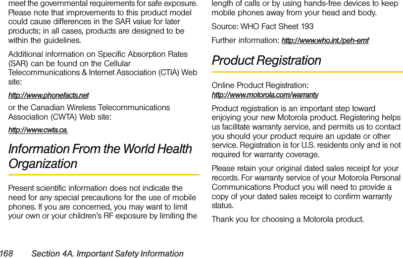 168 Section 4A. Important Safety Informationmeet the governmental requirements for safe exposure. Please note that improvements to this product model could cause differences in the SAR value for later products; in all cases, products are designed to be within the guidelines.Additional information on Specific Absorption Rates (SAR) can be found on the Cellular Telecommunications &amp; Internet Association (CTIA) Web site:http://www.phonefacts.netor the Canadian Wireless Telecommunications Association (CWTA) Web site:http://www.cwta.ca.Information From the World Health OrganizationPresent scientific information does not indicate the need for any special precautions for the use of mobile phones. If you are concerned, you may want to limit your own or your children’s RF exposure by limiting the length of calls or by using hands-free devices to keep mobile phones away from your head and body.Source: WHO Fact Sheet 193Further information: http://www.who.int./peh-emf Product RegistrationOnline Product Registration: http://www.motorola.com/warrantyProduct registration is an important step toward enjoying your new Motorola product. Registering helps us facilitate warranty service, and permits us to contact you should your product require an update or other service. Registration is for U.S. residents only and is not required for warranty coverage.Please retain your original dated sales receipt for your records. For warranty service of your Motorola Personal Communications Product you will need to provide a copy of your dated sales receipt to confirm warranty status.Thank you for choosing a Motorola product.