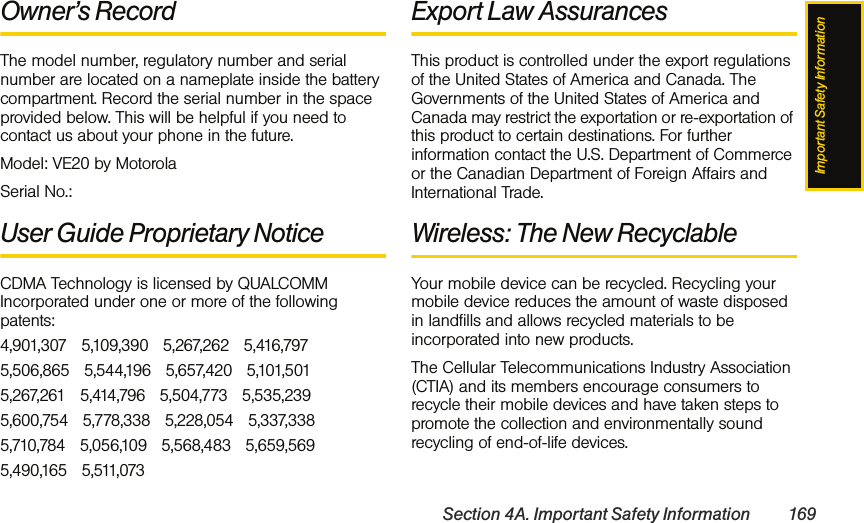 Important Safety InformationSection 4A. Important Safety Information 169Owner’s RecordThe model number, regulatory number and serial number are located on a nameplate inside the battery compartment. Record the serial number in the space provided below. This will be helpful if you need to contact us about your phone in the future.Model: VE20 by MotorolaSerial No.: User Guide Proprietary NoticeCDMA Technology is licensed by QUALCOMM Incorporated under one or more of the following patents:4,901,307   5,109,390   5,267,262   5,416,797   5,506,865   5,544,196   5,657,420   5,101,501   5,267,261   5,414,796   5,504,773   5,535,239   5,600,754   5,778,338   5,228,054   5,337,338   5,710,784   5,056,109   5,568,483   5,659,569   5,490,165   5,511,073 Export Law AssurancesThis product is controlled under the export regulations of the United States of America and Canada. The Governments of the United States of America and Canada may restrict the exportation or re-exportation of this product to certain destinations. For further information contact the U.S. Department of Commerce or the Canadian Department of Foreign Affairs and International Trade.Wireless: The New RecyclableYour mobile device can be recycled. Recycling your mobile device reduces the amount of waste disposed in landfills and allows recycled materials to be incorporated into new products.The Cellular Telecommunications Industry Association (CTIA) and its members encourage consumers to recycle their mobile devices and have taken steps to promote the collection and environmentally sound recycling of end-of-life devices.