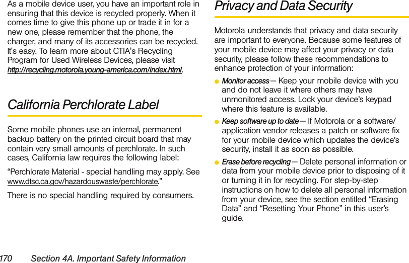 170 Section 4A. Important Safety InformationAs a mobile device user, you have an important role in ensuring that this device is recycled properly. When it comes time to give this phone up or trade it in for a new one, please remember that the phone, the charger, and many of its accessories can be recycled. It&apos;s easy. To learn more about CTIA&apos;s Recycling Program for Used Wireless Devices, please visit  http://recycling.motorola.young-america.com/index.html.California Perchlorate LabelSome mobile phones use an internal, permanent backup battery on the printed circuit board that may contain very small amounts of perchlorate. In such cases, California law requires the following label:“Perchlorate Material - special handling may apply. See www.dtsc.ca.gov/hazardouswaste/perchlorate.”There is no special handling required by consumers.Privacy and Data SecurityMotorola understands that privacy and data security are important to everyone. Because some features of your mobile device may affect your privacy or data security, please follow these recommendations to enhance protection of your information:ⅷMonitor access — Keep your mobile device with you and do not leave it where others may have unmonitored access. Lock your device’s keypad where this feature is available.ⅷKeep software up to date — If Motorola or a software/application vendor releases a patch or software fix for your mobile device which updates the device’s security, install it as soon as possible.ⅷErase before recycling — Delete personal information or data from your mobile device prior to disposing of it or turning it in for recycling. For step-by-step instructions on how to delete all personal information from your device, see the section entitled “Erasing Data” and “Resetting Your Phone” in this user’s guide.