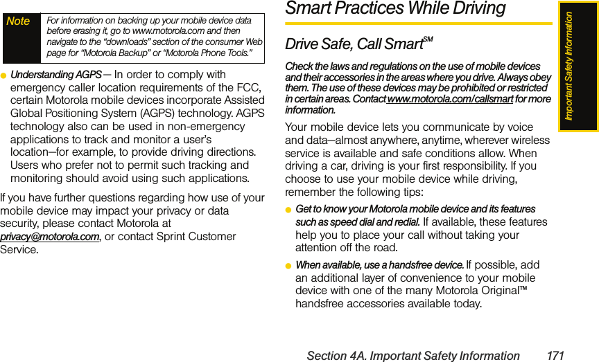 Important Safety InformationSection 4A. Important Safety Information 171ⅷUnderstanding AGPS — In order to comply with emergency caller location requirements of the FCC, certain Motorola mobile devices incorporate Assisted Global Positioning System (AGPS) technology. AGPS technology also can be used in non-emergency applications to track and monitor a user’s location—for example, to provide driving directions. Users who prefer not to permit such tracking and monitoring should avoid using such applications.If you have further questions regarding how use of your mobile device may impact your privacy or data security, please contact Motorola at privacy@motorola.com, or contact Sprint Customer Service.Smart Practices While DrivingDrive Safe, Call SmartSM Check the laws and regulations on the use of mobile devices and their accessories in the areas where you drive. Always obey them. The use of these devices may be prohibited or restricted in certain areas. Contact www.motorola.com/callsmart for more information.Your mobile device lets you communicate by voice and data—almost anywhere, anytime, wherever wireless service is available and safe conditions allow. When driving a car, driving is your first responsibility. If you choose to use your mobile device while driving, remember the following tips:ⅷGet to know your Motorola mobile device and its features such as speed dial and redial. If available, these features help you to place your call without taking your attention off the road.ⅷWhen available, use a handsfree device. If possible, add an additional layer of convenience to your mobile device with one of the many Motorola Original™ handsfree accessories available today.Note For information on backing up your mobile device data before erasing it, go to www.motorola.com and then navigate to the “downloads” section of the consumer Web page for “Motorola Backup” or “Motorola Phone Tools.”