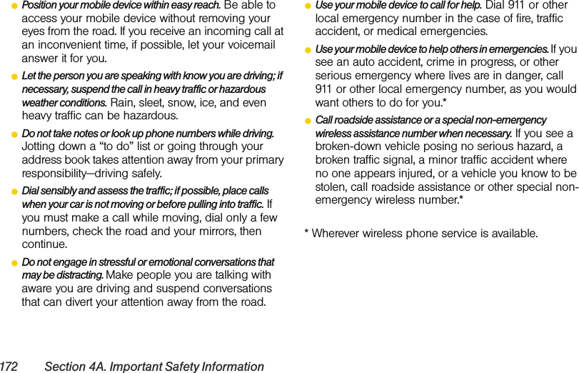 172 Section 4A. Important Safety InformationⅷPosition your mobile device within easy reach. Be able to access your mobile device without removing your eyes from the road. If you receive an incoming call at an inconvenient time, if possible, let your voicemail answer it for you.ⅷLet the person you are speaking with know you are driving; if necessary, suspend the call in heavy traffic or hazardous weather conditions. Rain, sleet, snow, ice, and even heavy traffic can be hazardous.ⅷDo not take notes or look up phone numbers while driving. Jotting down a “to do” list or going through your address book takes attention away from your primary responsibility—driving safely.ⅷDial sensibly and assess the traffic; if possible, place calls when your car is not moving or before pulling into traffic. If you must make a call while moving, dial only a few numbers, check the road and your mirrors, then continue.ⅷDo not engage in stressful or emotional conversations that may be distracting. Make people you are talking with aware you are driving and suspend conversations that can divert your attention away from the road.ⅷUse your mobile device to call for help. Dial 911 or other local emergency number in the case of fire, traffic accident, or medical emergencies.ⅷUse your mobile device to help others in emergencies. If you see an auto accident, crime in progress, or other serious emergency where lives are in danger, call 911 or other local emergency number, as you would want others to do for you.*ⅷCall roadside assistance or a special non-emergency wireless assistance number when necessary. If you see a broken-down vehicle posing no serious hazard, a broken traffic signal, a minor traffic accident where no one appears injured, or a vehicle you know to be stolen, call roadside assistance or other special non-emergency wireless number.** Wherever wireless phone service is available.