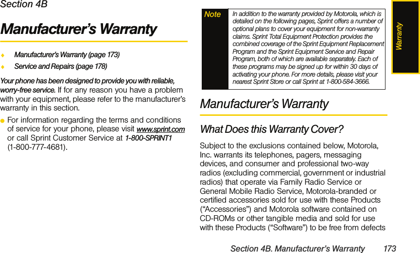 WarrantySection 4B. Manufacturer’s Warranty 173Section 4BManufacturer’s WarrantyࡗManufacturer’s Warranty (page 173)ࡗService and Repairs (page 178)Your phone has been designed to provide you with reliable, worry-free service. If for any reason you have a problem with your equipment, please refer to the manufacturer’s warranty in this section.ⅷFor information regarding the terms and conditions of service for your phone, please visit www.sprint.com or call Sprint Customer Service at 1-800-SPRINT1  (1-800-777-4681).Manufacturer’s WarrantyWhat Does this Warranty Cover?Subject to the exclusions contained below, Motorola, Inc. warrants its telephones, pagers, messaging devices, and consumer and professional two-way radios (excluding commercial, government or industrial radios) that operate via Family Radio Service or General Mobile Radio Service, Motorola-branded or certified accessories sold for use with these Products (“Accessories”) and Motorola software contained on CD-ROMs or other tangible media and sold for use with these Products (“Software”) to be free from defects Note In addition to the warranty provided by Motorola, which is detailed on the following pages, Sprint offers a number of optional plans to cover your equipment for non-warranty claims. Sprint Total Equipment Protection provides the combined coverage of the Sprint Equipment Replacement Program and the Sprint Equipment Service and Repair Program, both of which are available separately. Each of these programs may be signed up for within 30 days of activating your phone. For more details, please visit your nearest Sprint Store or call Sprint at 1-800-584-3666.