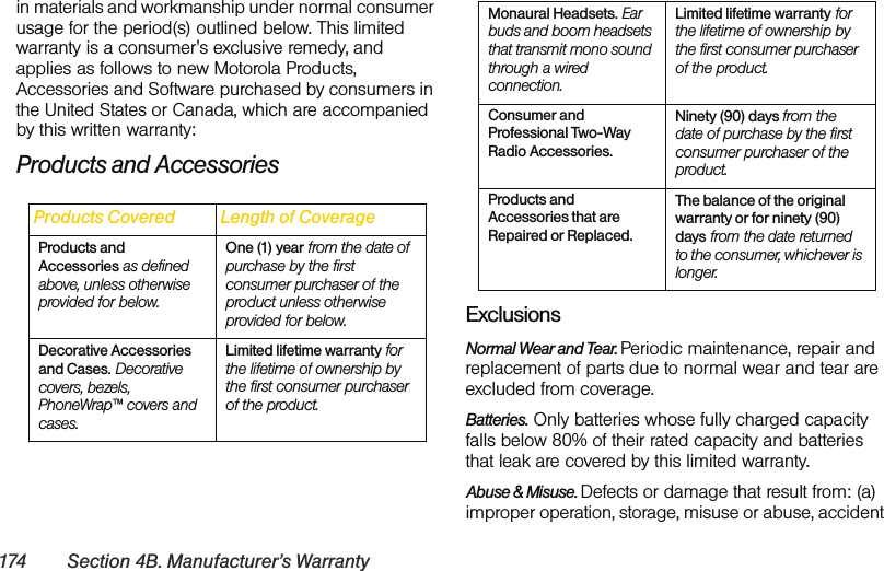 174 Section 4B. Manufacturer’s Warrantyin materials and workmanship under normal consumer usage for the period(s) outlined below. This limited warranty is a consumer&apos;s exclusive remedy, and applies as follows to new Motorola Products, Accessories and Software purchased by consumers in the United States or Canada, which are accompanied by this written warranty:Products and AccessoriesExclusionsNormal Wear and Tear. Periodic maintenance, repair and replacement of parts due to normal wear and tear are excluded from coverage.Batteries. Only batteries whose fully charged capacity falls below 80% of their rated capacity and batteries that leak are covered by this limited warranty.Abuse &amp; Misuse. Defects or damage that result from: (a) improper operation, storage, misuse or abuse, accident Products Covered Length of CoverageProducts and Accessories as defined above, unless otherwise provided for below.One (1) year from the date of purchase by the first consumer purchaser of the product unless otherwise provided for below.Decorative Accessories and Cases. Decorative covers, bezels, PhoneWrap™ covers and cases. Limited lifetime warranty for the lifetime of ownership by the first consumer purchaser of the product. Monaural Headsets. Ear buds and boom headsets that transmit mono sound through a wired connection.Limited lifetime warranty for the lifetime of ownership by the first consumer purchaser of the product. Consumer and Professional Two-Way Radio Accessories.Ninety (90) days from the date of purchase by the first consumer purchaser of the product.Products and Accessories that are Repaired or Replaced.The balance of the original warranty or for ninety (90) days from the date returned to the consumer, whichever is longer.