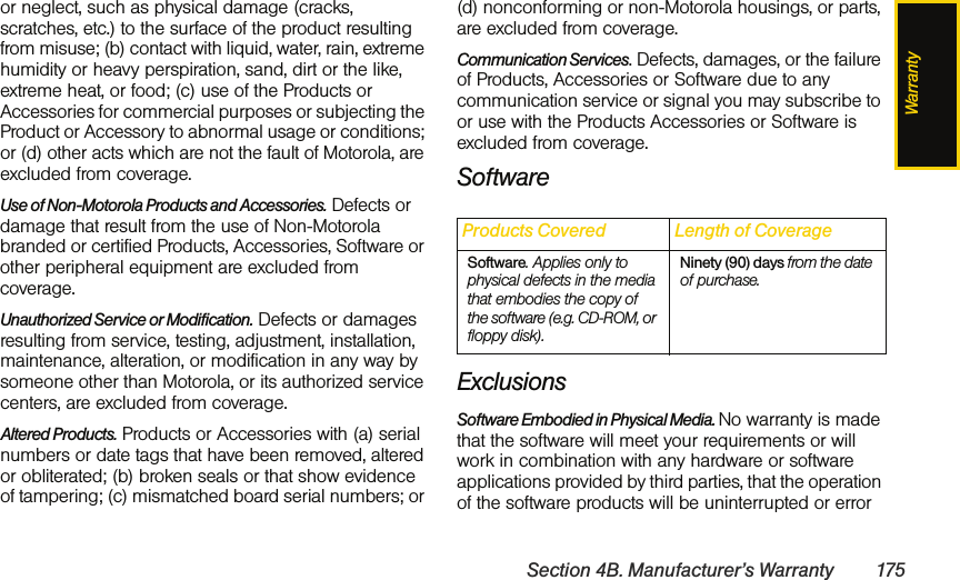 WarrantySection 4B. Manufacturer’s Warranty 175or neglect, such as physical damage (cracks, scratches, etc.) to the surface of the product resulting from misuse; (b) contact with liquid, water, rain, extreme humidity or heavy perspiration, sand, dirt or the like, extreme heat, or food; (c) use of the Products or Accessories for commercial purposes or subjecting the Product or Accessory to abnormal usage or conditions; or (d) other acts which are not the fault of Motorola, are excluded from coverage.Use of Non-Motorola Products and Accessories. Defects or damage that result from the use of Non-Motorola branded or certified Products, Accessories, Software or other peripheral equipment are excluded from coverage.Unauthorized Service or Modification. Defects or damages resulting from service, testing, adjustment, installation, maintenance, alteration, or modification in any way by someone other than Motorola, or its authorized service centers, are excluded from coverage.Altered Products. Products or Accessories with (a) serial numbers or date tags that have been removed, altered or obliterated; (b) broken seals or that show evidence of tampering; (c) mismatched board serial numbers; or (d) nonconforming or non-Motorola housings, or parts, are excluded from coverage.Communication Services. Defects, damages, or the failure of Products, Accessories or Software due to any communication service or signal you may subscribe to or use with the Products Accessories or Software is excluded from coverage.SoftwareExclusionsSoftware Embodied in Physical Media. No warranty is made that the software will meet your requirements or will work in combination with any hardware or software applications provided by third parties, that the operation of the software products will be uninterrupted or error Products Covered Length of CoverageSoftware. Applies only to physical defects in the media that embodies the copy of the software (e.g. CD-ROM, or floppy disk).Ninety (90) days from the date of purchase.