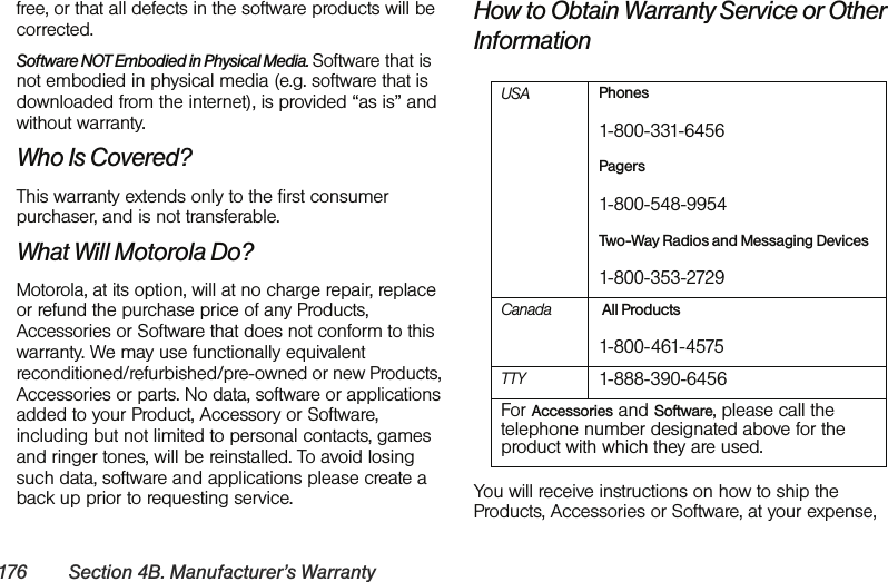 176 Section 4B. Manufacturer’s Warrantyfree, or that all defects in the software products will be corrected.Software NOT Embodied in Physical Media. Software that is not embodied in physical media (e.g. software that is downloaded from the internet), is provided “as is” and without warranty.Who Is Covered?This warranty extends only to the first consumer purchaser, and is not transferable.What Will Motorola Do?Motorola, at its option, will at no charge repair, replace or refund the purchase price of any Products, Accessories or Software that does not conform to this warranty. We may use functionally equivalent reconditioned/refurbished/pre-owned or new Products, Accessories or parts. No data, software or applications added to your Product, Accessory or Software, including but not limited to personal contacts, games and ringer tones, will be reinstalled. To avoid losing such data, software and applications please create a back up prior to requesting service.How to Obtain Warranty Service or Other InformationYou will receive instructions on how to ship the Products, Accessories or Software, at your expense, USA Phones1-800-331-6456Pagers1-800-548-9954Two-Way Radios and Messaging Devices1-800-353-2729Canada  All Products1-800-461-4575 TTY 1-888-390-6456 For Accessories and Software, please call the telephone number designated above for the product with which they are used.