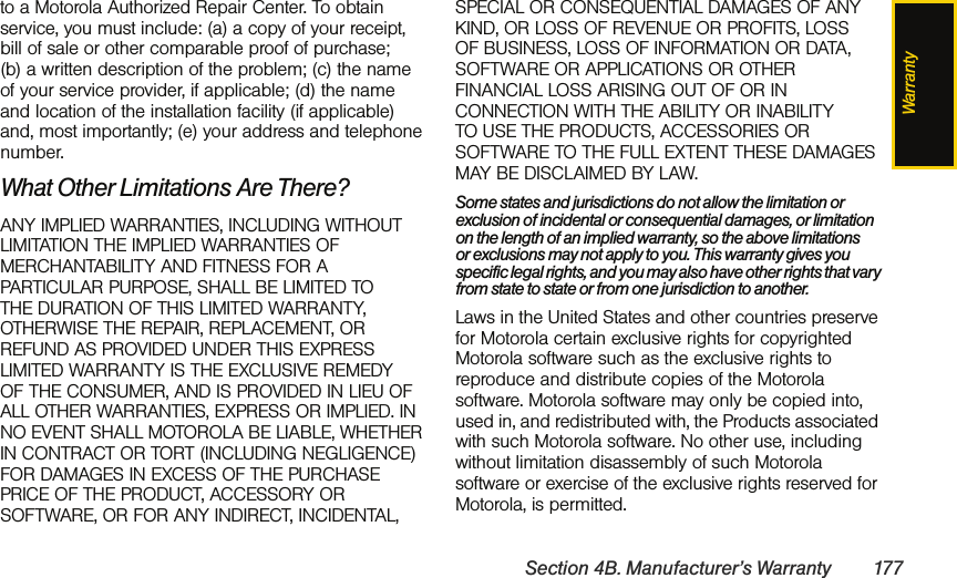 WarrantySection 4B. Manufacturer’s Warranty 177to a Motorola Authorized Repair Center. To obtain service, you must include: (a) a copy of your receipt, bill of sale or other comparable proof of purchase; (b) a written description of the problem; (c) the name of your service provider, if applicable; (d) the name and location of the installation facility (if applicable) and, most importantly; (e) your address and telephone number.What Other Limitations Are There?ANY IMPLIED WARRANTIES, INCLUDING WITHOUT LIMITATION THE IMPLIED WARRANTIES OF MERCHANTABILITY AND FITNESS FOR A PARTICULAR PURPOSE, SHALL BE LIMITED TO THE DURATION OF THIS LIMITED WARRANTY, OTHERWISE THE REPAIR, REPLACEMENT, OR REFUND AS PROVIDED UNDER THIS EXPRESS LIMITED WARRANTY IS THE EXCLUSIVE REMEDY OF THE CONSUMER, AND IS PROVIDED IN LIEU OF ALL OTHER WARRANTIES, EXPRESS OR IMPLIED. IN NO EVENT SHALL MOTOROLA BE LIABLE, WHETHER IN CONTRACT OR TORT (INCLUDING NEGLIGENCE) FOR DAMAGES IN EXCESS OF THE PURCHASE PRICE OF THE PRODUCT, ACCESSORY OR SOFTWARE, OR FOR ANY INDIRECT, INCIDENTAL, SPECIAL OR CONSEQUENTIAL DAMAGES OF ANY KIND, OR LOSS OF REVENUE OR PROFITS, LOSS OF BUSINESS, LOSS OF INFORMATION OR DATA, SOFTWARE OR APPLICATIONS OR OTHER FINANCIAL LOSS ARISING OUT OF OR IN CONNECTION WITH THE ABILITY OR INABILITY TO USE THE PRODUCTS, ACCESSORIES OR SOFTWARE TO THE FULL EXTENT THESE DAMAGES MAY BE DISCLAIMED BY LAW.Some states and jurisdictions do not allow the limitation or exclusion of incidental or consequential damages, or limitation on the length of an implied warranty, so the above limitations or exclusions may not apply to you. This warranty gives you specific legal rights, and you may also have other rights that vary from state to state or from one jurisdiction to another.Laws in the United States and other countries preserve for Motorola certain exclusive rights for copyrighted Motorola software such as the exclusive rights to reproduce and distribute copies of the Motorola software. Motorola software may only be copied into, used in, and redistributed with, the Products associated with such Motorola software. No other use, including without limitation disassembly of such Motorola software or exercise of the exclusive rights reserved for Motorola, is permitted.