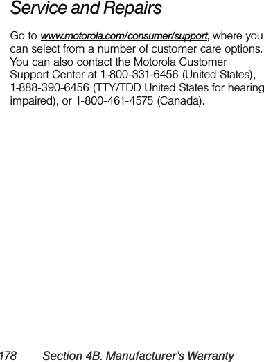 178 Section 4B. Manufacturer’s WarrantyService and RepairsGo to www.motorola.com/consumer/support, where you can select from a number of customer care options. You can also contact the Motorola Customer Support Center at 1-800-331-6456 (United States), 1-888-390-6456 (TTY/TDD United States for hearing impaired), or 1-800-461-4575 (Canada). 