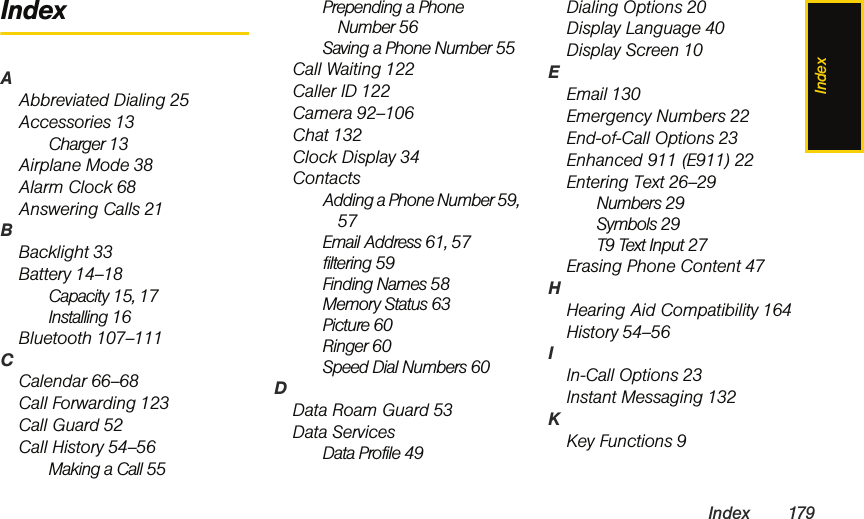 IndexIndex 179IndexAAbbreviated Dialing 25Accessories 13Charger 13Airplane Mode 38Alarm Clock 68Answering Calls 21BBacklight 33Battery 14–18Capacity 15, 17Installing 16Bluetooth 107–111CCalendar 66–68Call Forwarding 123Call Guard 52Call History 54–56Making a Call 55Prepending a Phone Number 56Saving a Phone Number 55Call Waiting 122Caller ID 122Camera 92–106Chat 132Clock Display 34ContactsAdding a Phone Number 59, 57Email Address 61, 57filtering 59Finding Names 58Memory Status 63Picture 60Ringer 60Speed Dial Numbers 60DData Roam Guard 53Data ServicesData Profile 49Dialing Options 20Display Language 40Display Screen 10EEmail 130Emergency Numbers 22End-of-Call Options 23Enhanced 911 (E911) 22Entering Text 26–29Numbers 29Symbols 29T9 Text Input 27Erasing Phone Content 47HHearing Aid Compatibility 164History 54–56IIn-Call Options 23Instant Messaging 132KKey Functions 9