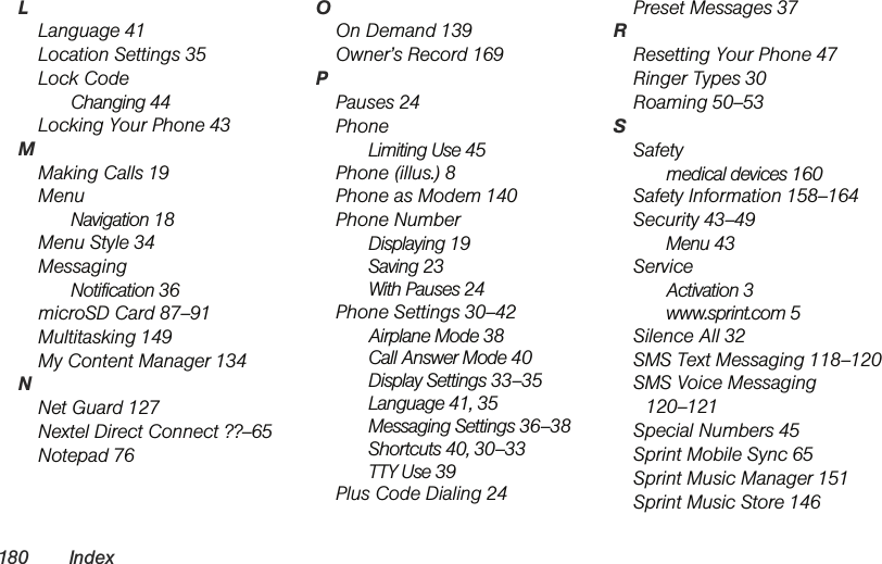 180 IndexLLanguage 41Location Settings 35Lock CodeChanging 44Locking Your Phone 43MMaking Calls 19MenuNavigation 18Menu Style 34MessagingNotification 36microSD Card 87–91Multitasking 149My Content Manager 134NNet Guard 127Nextel Direct Connect ??–65Notepad 76OOn Demand 139Owner’s Record 169PPauses 24PhoneLimiting Use 45Phone (illus.) 8Phone as Modem 140Phone NumberDisplaying 19Saving 23With Pauses 24Phone Settings 30–42Airplane Mode 38Call Answer Mode 40Display Settings 33–35Language 41, 35Messaging Settings 36–38Shortcuts 40, 30–33TTY Use 39Plus Code Dialing 24Preset Messages 37RResetting Your Phone 47Ringer Types 30Roaming 50–53SSafetymedical devices 160Safety Information 158–164Security 43–49Menu 43ServiceActivation 3www.sprint.com 5Silence All 32SMS Text Messaging 118–120SMS Voice Messaging 120–121Special Numbers 45Sprint Mobile Sync 65Sprint Music Manager 151Sprint Music Store 146