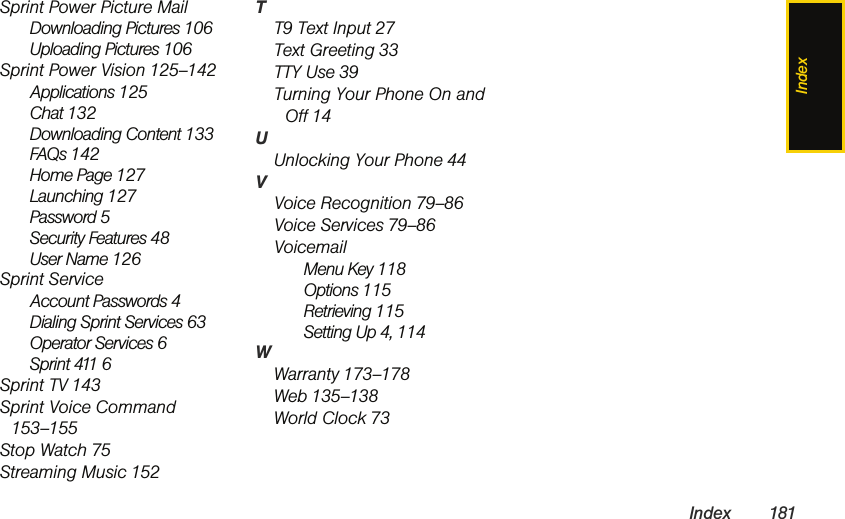 IndexIndex 181Sprint Power Picture MailDownloading Pictures 106Uploading Pictures 106Sprint Power Vision 125–142Applications 125Chat 132Downloading Content 133FAQs 142Home Page 127Launching 127Password 5Security Features 48User Name 126Sprint ServiceAccount Passwords 4Dialing Sprint Services 63Operator Services 6Sprint 411 6Sprint TV 143Sprint Voice Command 153–155Stop Watch 75Streaming Music 152TT9 Text Input 27Text Greeting 33TTY Use 39Turning Your Phone On and Off 14UUnlocking Your Phone 44VVoice Recognition 79–86Voice Services 79–86VoicemailMenu Key 118Options 115Retrieving 115Setting Up 4, 114WWarranty 173–178Web 135–138World Clock 73