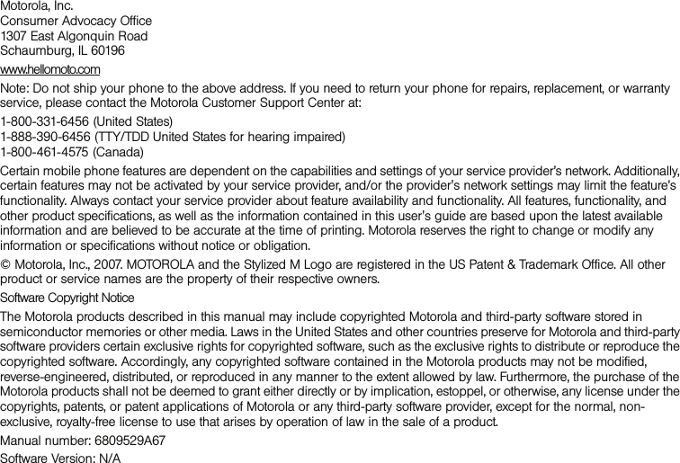 Motorola, Inc. Consumer Advocacy Office  1307 East Algonquin Road  Schaumburg, IL 60196 www.hellomoto.comNote: Do not ship your phone to the above address. If you need to return your phone for repairs, replacement, or warranty service, please contact the Motorola Customer Support Center at:1-800-331-6456 (United States)  1-888-390-6456 (TTY/TDD United States for hearing impaired)  1-800-461-4575 (Canada) Certain mobile phone features are dependent on the capabilities and settings of your service provider’s network. Additionally, certain features may not be activated by your service provider, and/or the provider&apos;s network settings may limit the feature’s functionality. Always contact your service provider about feature availability and functionality. All features, functionality, and other product specifications, as well as the information contained in this user&apos;s guide are based upon the latest available information and are believed to be accurate at the time of printing. Motorola reserves the right to change or modify any information or specifications without notice or obligation. © Motorola, Inc., 2007. MOTOROLA and the Stylized M Logo are registered in the US Patent &amp; Trademark Office. All other product or service names are the property of their respective owners. Software Copyright Notice The Motorola products described in this manual may include copyrighted Motorola and third-party software stored in semiconductor memories or other media. Laws in the United States and other countries preserve for Motorola and third-party software providers certain exclusive rights for copyrighted software, such as the exclusive rights to distribute or reproduce the copyrighted software. Accordingly, any copyrighted software contained in the Motorola products may not be modified, reverse-engineered, distributed, or reproduced in any manner to the extent allowed by law. Furthermore, the purchase of the Motorola products shall not be deemed to grant either directly or by implication, estoppel, or otherwise, any license under the copyrights, patents, or patent applications of Motorola or any third-party software provider, except for the normal, non-exclusive, royalty-free license to use that arises by operation of law in the sale of a product. Manual number: 6809529A67Software Version: N/A