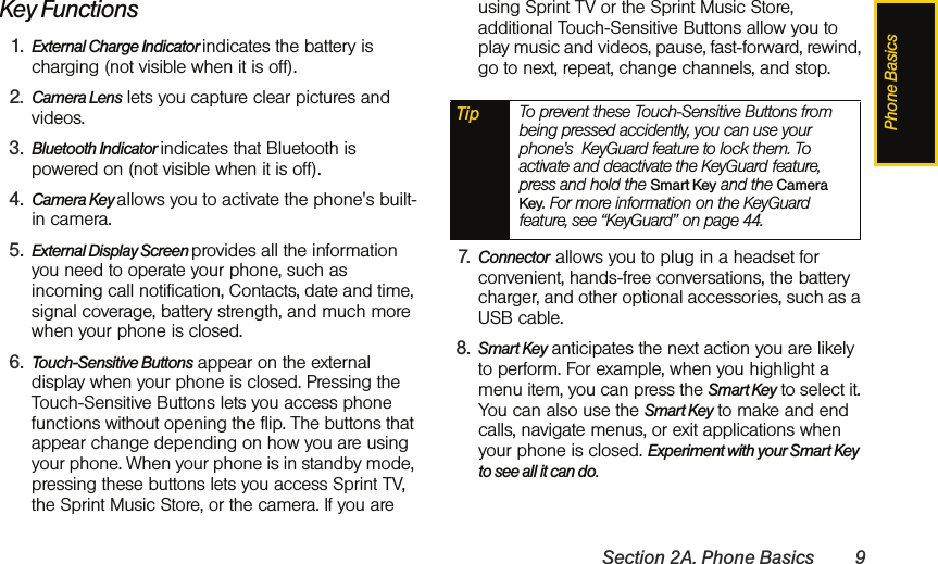 Phone BasicsSection 2A. Phone Basics 9Key Functions 1. External Charge Indicator indicates the battery is charging (not visible when it is off).2. Camera Lens lets you capture clear pictures and videos.3. Bluetooth Indicator indicates that Bluetooth is powered on (not visible when it is off).4. Camera Key allows you to activate the phone&apos;s built-in camera.5. External Display Screen provides all the information you need to operate your phone, such as incoming call notification, Contacts, date and time, signal coverage, battery strength, and much more when your phone is closed.6. Touch-Sensitive Buttons appear on the external display when your phone is closed. Pressing the Touch-Sensitive Buttons lets you access phone functions without opening the flip. The buttons that appear change depending on how you are using your phone. When your phone is in standby mode, pressing these buttons lets you access Sprint TV, the Sprint Music Store, or the camera. If you are using Sprint TV or the Sprint Music Store, additional Touch-Sensitive Buttons allow you to play music and videos, pause, fast-forward, rewind, go to next, repeat, change channels, and stop.7. Connector  allows you to plug in a headset for convenient, hands-free conversations, the battery charger, and other optional accessories, such as a USB cable. 8. Smart Key anticipates the next action you are likely to perform. For example, when you highlight a menu item, you can press the Smart Key to select it. You can also use the Smart Key to make and end calls, navigate menus, or exit applications when your phone is closed. Experiment with your Smart Key to see all it can do. Tip To prevent these Touch-Sensitive Buttons from being pressed accidently, you can use your phone’s  KeyGuard feature to lock them. To activate and deactivate the KeyGuard feature, press and hold the Smart Key and the Camera Key. For more information on the KeyGuard feature, see “KeyGuard” on page 44.