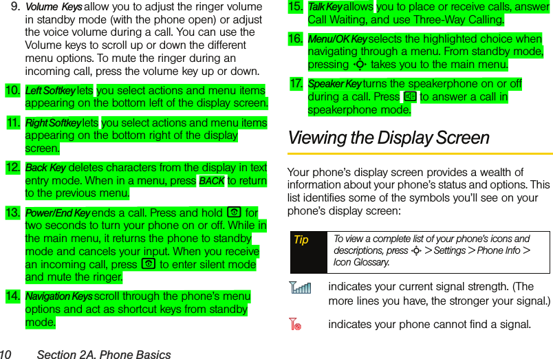 10 Section 2A. Phone Basics9. Volume  Keys allow you to adjust the ringer volume in standby mode (with the phone open) or adjust the voice volume during a call. You can use the Volume keys to scroll up or down the different menu options. To mute the ringer during an incoming call, press the volume key up or down.10. Left Softkey lets you select actions and menu items appearing on the bottom left of the display screen.11. Right Softkey lets you select actions and menu items appearing on the bottom right of the display screen.12. Back Key deletes characters from the display in text entry mode. When in a menu, press BACK to return to the previous menu.13. Power/End Key ends a call. Press and hold P for two seconds to turn your phone on or off. While in the main menu, it returns the phone to standby mode and cancels your input. When you receive an incoming call, press P to enter silent mode and mute the ringer.14. Navigation Keys scroll through the phone’s menu options and act as shortcut keys from standby mode.15. Talk Key allows you to place or receive calls, answer Call Waiting, and use Three-Way Calling.16. Menu/OK Key selects the highlighted choice when navigating through a menu. From standby mode, pressing S takes you to the main menu. 17. Speaker Key turns the speakerphone on or off during a call. Press s to answer a call in speakerphone mode. Viewing the Display ScreenYour phone’s display screen provides a wealth of information about your phone’s status and options. This list identifies some of the symbols you’ll see on your phone’s display screen:indicates your current signal strength. (The more lines you have, the stronger your signal.)indicates your phone cannot find a signal.Tip To view a complete list of your phone’s icons and descriptions, press S &gt; Settings &gt; Phone Info &gt; Icon Glossary.