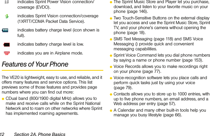 12 Section 2A. Phone Basicsindicates Sprint Power Vision connection/coverage (EVDO).indicates Sprint Vision connection/coverage (1XRTT/CDMA Packet Data Service).indicates battery charge level (icon shown is full).indicates battery charge level is low.indicates you are in Airplane mode. Features of Your PhoneThe VE20 is lightweight, easy to use, and reliable, and it offers many features and service options. This list previews some of those features and provides page numbers where you can find out more:ⅷCDual band (800/1900 digital MHz) allows you to make and receive calls while on the Sprint National Network and to roam on other networks where Sprint has implemented roaming agreements.ⅷThe Sprint Music Store and Player let you purchase, download, and listen to your favorite music on your phone (page 146).ⅷTwo Touch-Sensitive Buttons on the external display let you access and use the Sprint Music Store, Sprint TV, and your phone&apos;s camera without opening the phone (page 18).ⅷSMS Text Messaging (page 118) and SMS Voice Messaging () provide quick and convenient messaging capabilities.ⅷSprint Voice Command lets you dial phone numbers by saying a name or phone number (page 153). ⅷVoice Records allows you to make recordings right on your phone (page 77).ⅷVoice-recognition software lets you place calls and perform quick tasks just by using your voice (page 79).ⅷContacts allows you to store up to 1000 entries, with up to five phone numbers, an email address, and a Web address per entry (page 57).ⅷA Calendar and many other built-in tools help you manage you busy lifestyle (page 66).